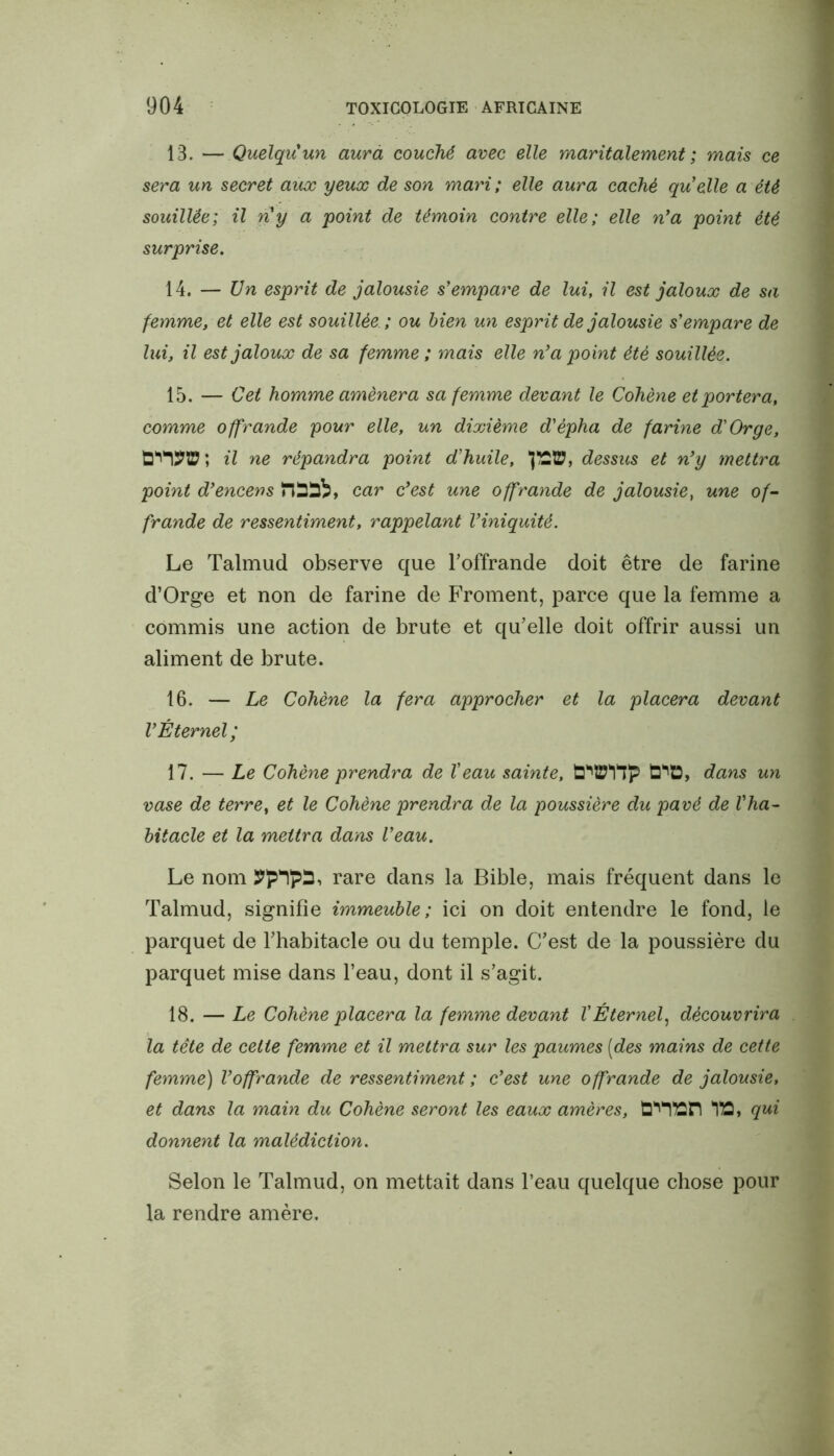 13. — Quelqu'un aura couché avec elle maritalement; mais ce sera un secret aux yeux de son mari; elle aura caché quelle a été souillée; il ny a point de témoin contre elle; elle n'a point été surprise. 14. — Un esprit de jalousie s'empare de lui, il est jaloux de sa femme, et elle est souillée.; ou bien un esprit de jalousie s'empare de luit il est jaloux de sa femme ; mais elle n'a point été souillée. 15. — Cet homme amènera sa femme devant le Cohène et portera, comme offrande pour elle, un dixième d'èpha de farine d'Orge, il ne répandra point d'huile, 'JE®, dessus et n'y mettra point d'encens Ïlddï, car c'est une offrande de jalousie, une of- frande de ressentiment, rappelant l'iniquité. Le Talmud observe que l'offrande doit être de farine d’Orge et non de farine de Froment, parce que la femme a commis une action de brute et qu’elle doit offrir aussi un aliment de brute. 16. — Le Cohène la fera approcher et la placera devant V Éternel; 17. — Le Cohène prendra de Veau sainte, d*1®, dans un vase de terre, et le Cohène prendra de la poussière du pavé de l'ha- bitacle et la mettra dans l’eau. Le nom rare dans la Bible, mais fréquent dans le Talmud, signifie immeuble; ici on doit entendre le fond, le parquet de l’habitacle ou du temple. C’est de la poussière du parquet mise dans l’eau, dont il s’agit. 18. — Le Cohène placera la femme devant VÉternel, découvrira la tête de celte femme et il mettra sur les paumes [des mains de cette femme) l'offrande de ressentiment; c'est une offrande de jalousie, et dans la main du Cohène seront les eaux amères, d^lttn *113, qui donnent la malédiction. Selon le Talmud, on mettait dans l’eau quelque chose pour la rendre amère.