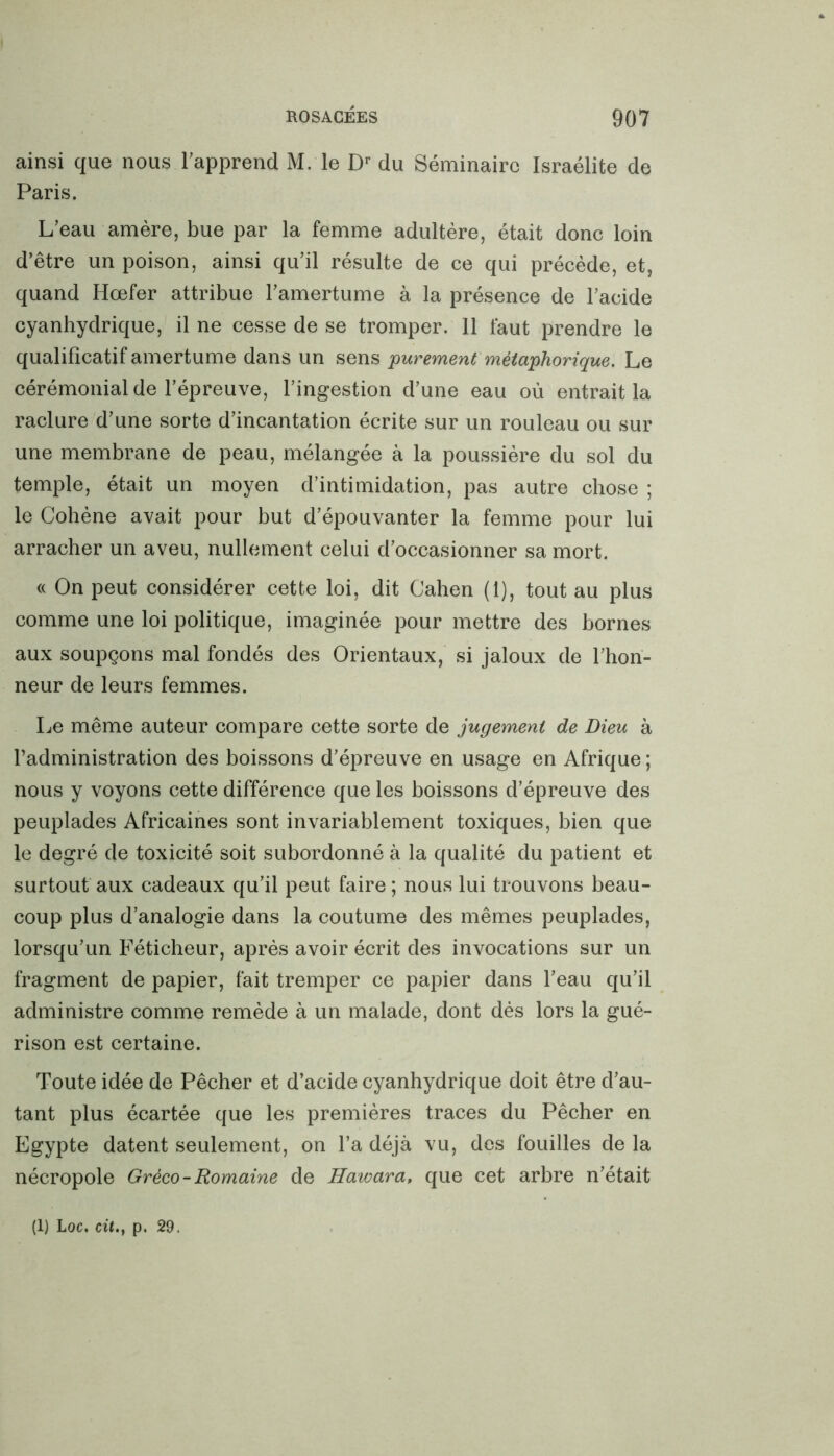 ainsi que nous l’apprend M. le Dr du Séminaire Israélite de Paris. L’eau amère, bue par la femme adultère, était donc loin d’être un poison, ainsi qu’il résulte de ce qui précède, et, quand Hœfer attribue l’amertume à la présence de l’acide cyanhydrique, il ne cesse de se tromper. 11 faut prendre le qualificatif amertume dans un sens 'purement métaphorique. Le cérémonial de l’épreuve, l’ingestion d’une eau où entrait la raclure d’une sorte d’incantation écrite sur un rouleau ou sur une membrane de peau, mélangée à la poussière du sol du temple, était un moyen d’intimidation, pas autre chose ; le Cohène avait pour but d’épouvanter la femme pour lui arracher un aveu, nullement celui d’occasionner sa mort. « On peut considérer cette loi, dit Cahen (1), tout au plus comme une loi politique, imaginée pour mettre des bornes aux soupçons mal fondés des Orientaux, si jaloux de l’hon- neur de leurs femmes. Le même auteur compare cette sorte de jugement de Dieu à l’administration des boissons d’épreuve en usage en Afrique; nous y voyons cette différence que les boissons d’épreuve des peuplades Africaines sont invariablement toxiques, bien que le degré de toxicité soit subordonné à la qualité du patient et surtout aux cadeaux qu’il peut faire ; nous lui trouvons beau- coup plus d’analogie dans la coutume des mêmes peuplades, lorsqu’un Féticheur, après avoir écrit des invocations sur un fragment de papier, fait tremper ce papier dans l’eau qu’il administre comme remède à un malade, dont dès lors la gué- rison est certaine. Toute idée de Pêcher et d’acide cyanhydrique doit être d’au- tant plus écartée que les premières traces du Pêcher en Egypte datent seulement, on l’a déjà vu, des fouilles de la nécropole Gréco-Romaine de Hawara, que cet arbre n’était