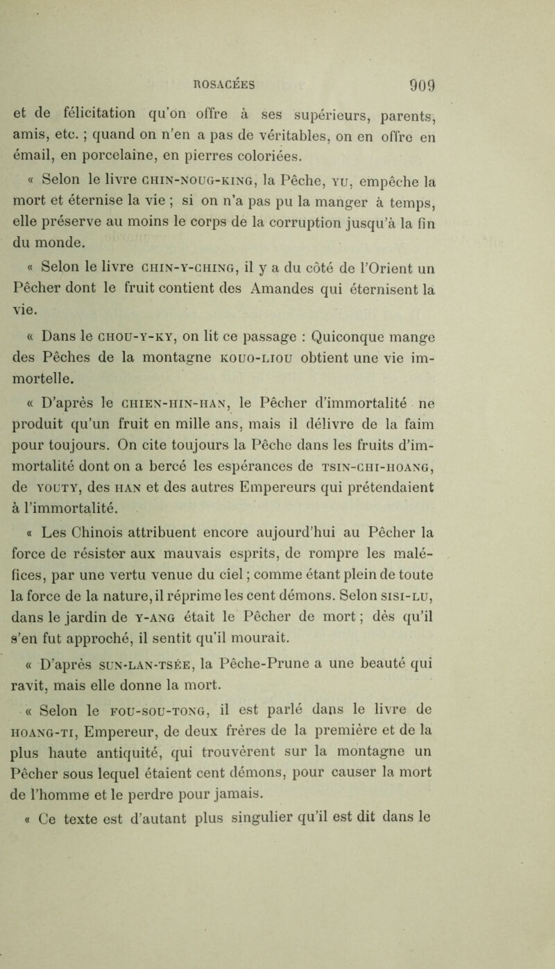 et de félicitation qu’on offre à ses supérieurs, parents, amis, etc. ; quand on n’en a pas de véritables, on en offre en émail, en porcelaine, en pierres coloriées. « Selon le livre chin-noug-king, la Pêche, vu, empêche la mort et éternise la vie ; si on n’a pas pu la manger à temps, elle préserve au moins le corps de la corruption jusqu’à la fin du monde. « Selon le livre chin-y-ching, il y a du côté de l’Orient un Pêcher dont le fruit contient des Amandes qui éternisent la vie. « Dans le chou-y-ky, on lit ce passage : Quiconque mange des Pêches de la montagne kouo-liou obtient une vie im- mortelle. « D’après le chien-hin-han, le Pêcher d’immortalité ne produit qu’un fruit en mille ans, mais il délivre de la faim pour toujours. On cite toujours la Pêche dans les fruits d’im- mortalité dont on a bercé les espérances de tsin-chi-hoang, de youty, des han et des autres Empereurs qui prétendaient à l’immortalité. « Les Chinois attribuent encore aujourd’hui au Pêcher la force de résister aux mauvais esprits, de rompre les malé- fices, par une vertu venue du ciel ; comme étant plein de toute la force de la nature, il réprime les cent démons. Selon sisi-lu, dans le jardin de y-ang était le Pêcher de mort ; dès qu’il s’en fut approché, il sentit qu’il mourait. « D’après sun-lan-tsée, la Pêche-Prune a une beauté qui ravit, mais elle donne la mort. « Selon le fou-soü-tong, il est parlé dans le livre de hoang-ti, Empereur, de deux frères de la première et de la plus haute antiquité, qui trouvèrent sur la montagne un Pêcher sous lequel étaient cent démons, pour causer la mort de l’homme et le perdre pour jamais. « Ce texte est d’autant plus singulier qu’il est dit dans le