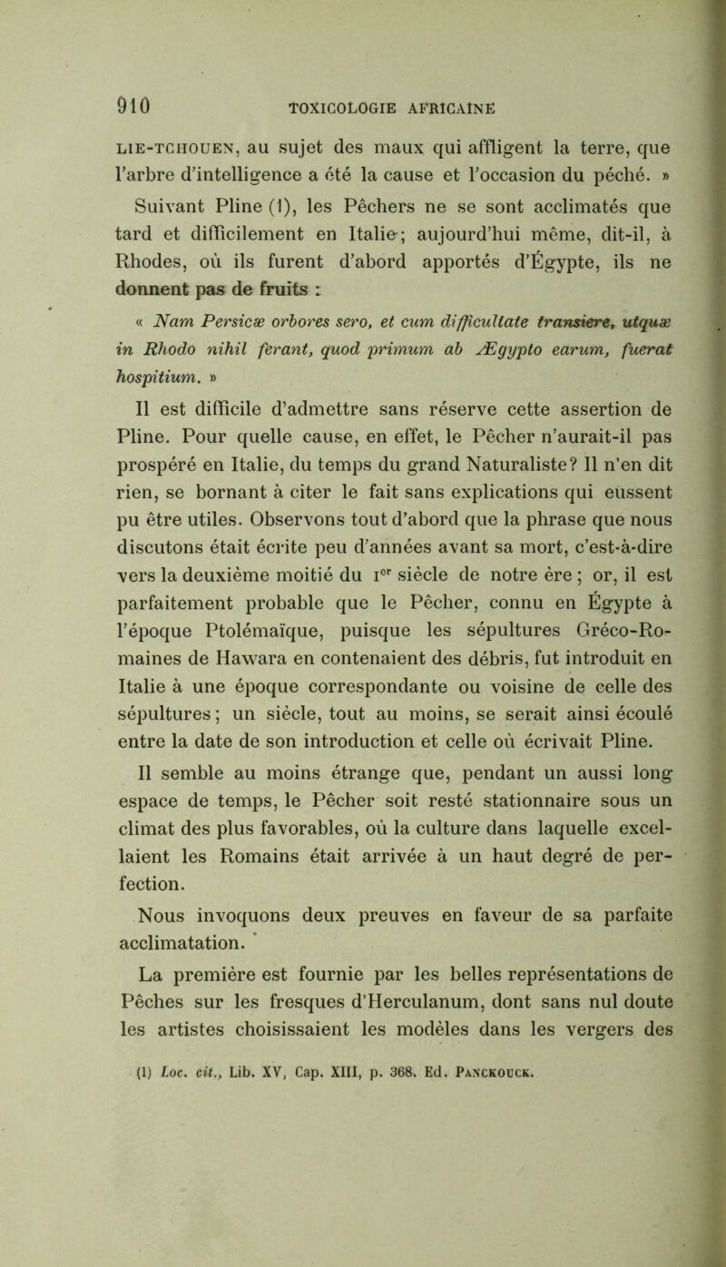 lie-tchouen, au sujet des maux qui affligent la terre, que l'arbre d'intelligence a été la cause et l'occasion du péché. » Suivant Pline (1), les Pêchers ne se sont acclimatés que tard et difficilement en Italie-; aujourd'hui même, dit-il, à Rhodes, où ils furent d'abord apportés d'Égypte, ils ne donnent pas de fruits : « Nam Persicæ orbores sero, et cum difficuUate tramiere, utquæ in Rhodo nihil ferant, quod primum ab Ægypto earum, fuerat hospitium. » Il est difficile d’admettre sans réserve cette assertion de Pline. Pour quelle cause, en effet, le Pêcher n'aurait-il pas prospéré en Italie, du temps du grand Naturaliste? Il n’en dit rien, se bornant à citer le fait sans explications qui eussent pu être utiles. Observons tout d’abord que la phrase que nous discutons était écrite peu d'années avant sa mort, c’est-à-dire vers la deuxième moitié du icr siècle de notre ère ; or, il est parfaitement probable que le Pêcher, connu en Égypte à l'époque Ptolémaïque, puisque les sépultures Gréco-Ro- maines de Hawara en contenaient des débris, fut introduit en Italie à une époque correspondante ou voisine de celle des sépultures ; un siècle, tout au moins, se serait ainsi écoulé entre la date de son introduction et celle où écrivait Pline. Il semble au moins étrange que, pendant un aussi long espace de temps, le Pêcher soit resté stationnaire sous un climat des plus favorables, où la culture dans laquelle excel- laient les Romains était arrivée à un haut degré de per- fection. Nous invoquons deux preuves en faveur de sa parfaite acclimatation. La première est fournie par les belles représentations de Pêches sur les fresques d’Herculanum, dont sans nul doute les artistes choisissaient les modèles dans les vergers des