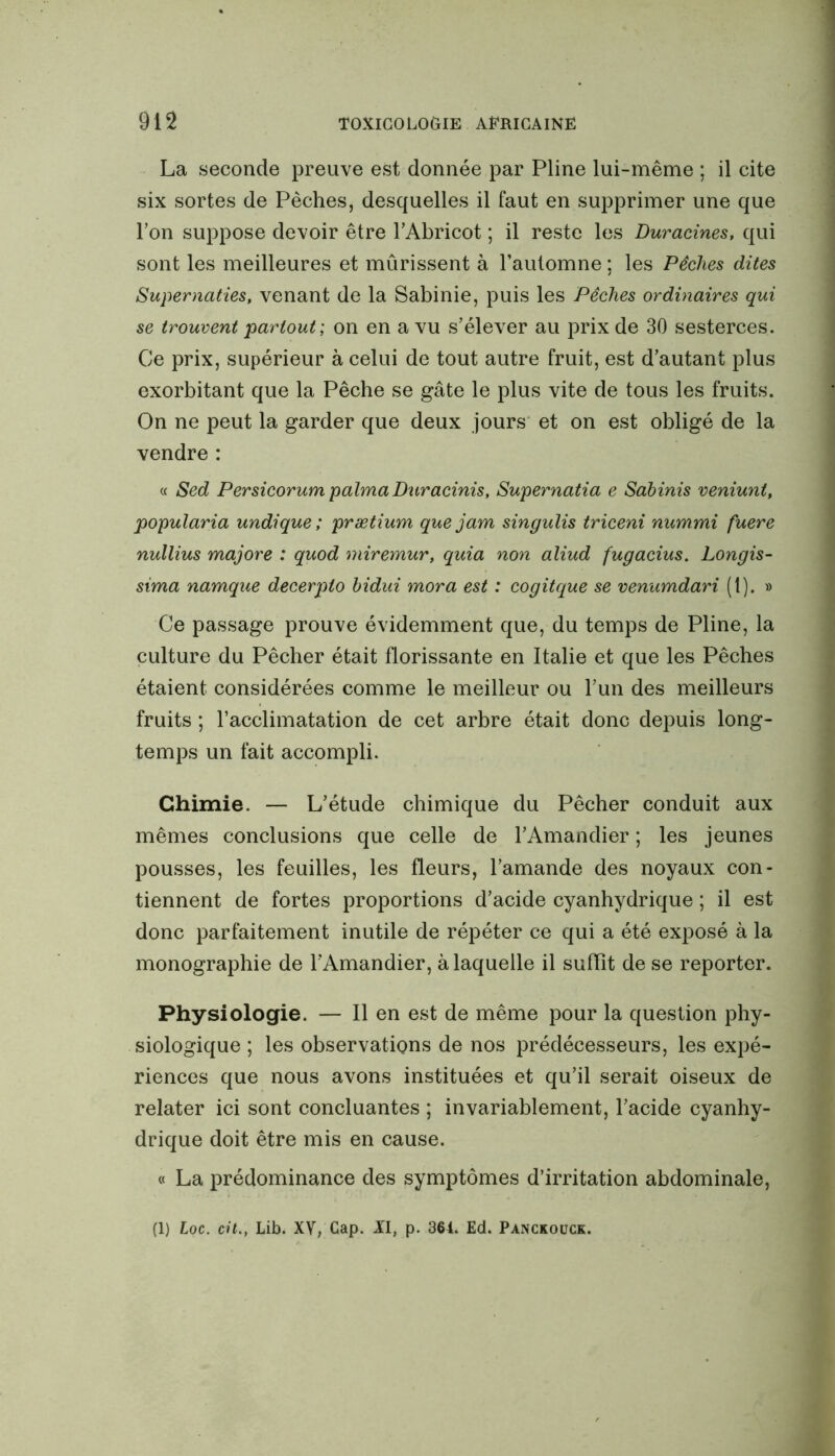 La seconde preuve est donnée par Pline lui-même ; il cite six sortes de Pèches, desquelles il faut en supprimer une que l’on suppose devoir être l’Abricot ; il reste les Duracines, qui sont les meilleures et mûrissent à l’automne ; les Pêches dites Supernaties, venant de la Sabinie, puis les Pêches ordinaires qui se trouvent partout ; on en a vu s’élever au prix de 30 sesterces. Ce prix, supérieur à celui de tout autre fruit, est d’autant plus exorbitant que la Pêche se gâte le plus vite de tous les fruits. On ne peut la garder que deux jours et on est obligé de la vendre : a Sed Persicorum palma Duracinis, Supernatia e Sabinis veniunt, popularia undique ; prætium que jam singulis triceni nummi fuere nullius majore : quod miremur, quia non aliud fugacius. Longis- sima namque decerpto bidui mora est : cogitque se venumdari (1). » Ce passage prouve évidemment que, du temps de Pline, la culture du Pêcher était florissante en Italie et que les Pêches étaient considérées comme le meilleur ou l’un des meilleurs fruits ; l’acclimatation de cet arbre était donc depuis long- temps un fait accompli. Chimie. — L’étude chimique du Pêcher conduit aux mêmes conclusions que celle de l’Amandier ; les jeunes pousses, les feuilles, les fleurs, l’amande des noyaux con- tiennent de fortes proportions d’acide cyanhydrique ; il est donc parfaitement inutile de répéter ce qui a été exposé à la monographie de l’Amandier, à laquelle il suffît de se reporter. Physiologie. — Il en est de même pour la question phy- siologique ; les observations de nos prédécesseurs, les expé- riences que nous avons instituées et qu’il serait oiseux de relater ici sont concluantes ; invariablement, l’acide cyanhy- drique doit être mis en cause. « La prédominance des symptômes d’irritation abdominale,