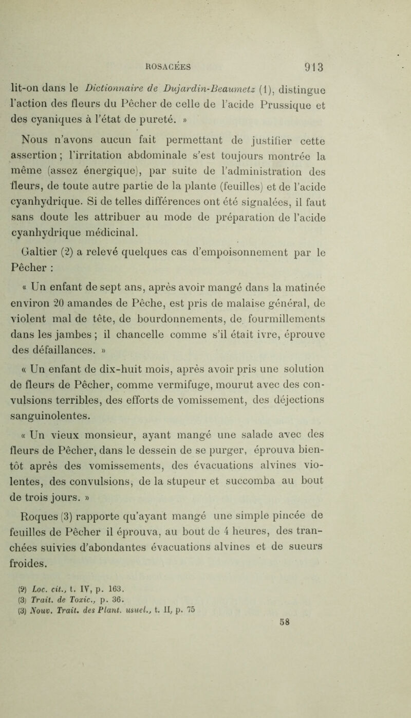 lit-on dans le Dictionnaire de Dujardin-Beaumetz (1), distingue l’action des fleurs du Pêcher de celle de l’acide Prussique et des cyaniques à l’état de pureté. » Nous n’avons aucun fait permettant de justifier cette assertion ; l’irritation abdominale s’est toujours montrée la même (assez énergique), par suite de l’administration des fleurs, de toute autre partie de la plante (feuilles) et de l’acide cyanhydrique. Si de telles différences ont été signalées, il faut sans doute les attribuer au mode de préparation de l’acide cyanhydrique médicinal. Galtier (2) a relevé quelques cas d’empoisonnement par le Pêcher : « Un enfant de sept ans, après avoir mangé dans la matinée environ 20 amandes de Pêche, est pris de malaise général, de violent mal de tête, de bourdonnements, de fourmillements dans les jambes ; il chancelle comme s’il était ivre, éprouve des défaillances. » « Un enfant de dix-huit mois, après avoir pris une solution de fleurs de Pêcher, comme vermifuge, mourut avec des con- vulsions terribles, des efforts de vomissement, des déjections sanguinolentes. « Un vieux monsieur, ayant mangé une salade avec des fleurs de Pêcher, dans le dessein de se purger, éprouva bien- tôt après des vomissements, des évacuations alvines vio- lentes, des convulsions, de la stupeur et succomba au bout de trois jours. » Roques (3) rapporte qu’ayant mangé une simple pincée de feuilles de Pêcher il éprouva, au bout de 4 heures, des tran- chées suivies d’abondantes évacuations alvines et de sueurs froides. (?) Loc. cit., t. IV, p. 163. (3) Trait, de Toxic., p. 36. (3) Nouv. Trait. des Plant, usuel., t. il, p. 75 58