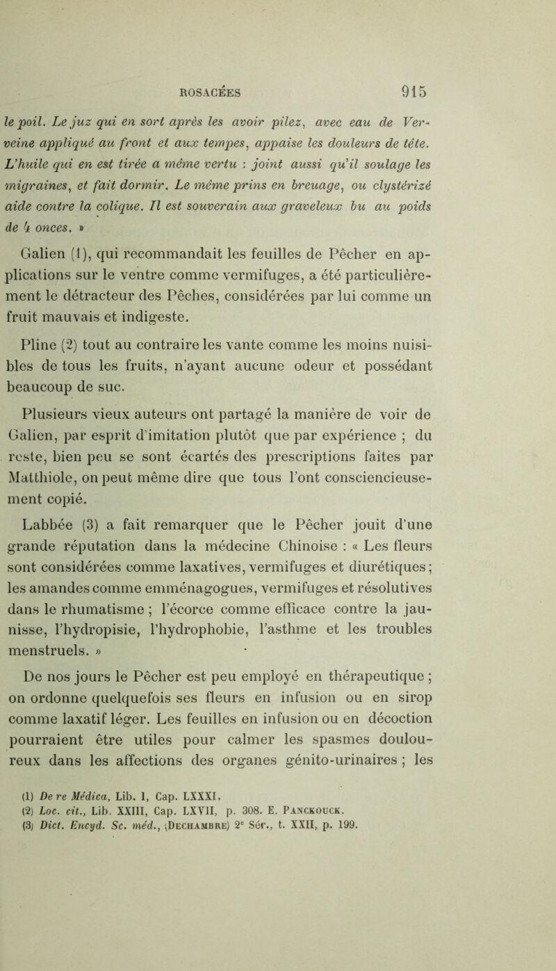 le poil. Le juz qui en sort après les avoir pilez, avec eau de Ver- veine appliqué au front et aux tempes, appaise les douleurs de tête. L’huile qui en est tirée a même vertu : joint aussi qu’il soulage les migraines, et fait dormir. Le même prins en breuage, ou clystérizé aide contre la colique. Il est souverain aux graveleux bu au poids de 4 onces. » Galien (1), qui recommandait les feuilles de Pêcher en ap- plications sur le ventre comme vermifuges, a été particulière- ment le détracteur des Pêches, considérées par lui comme un fruit mauvais et indigeste. Pline (2) tout au contraire les vante comme les moins nuisi- bles de tous les fruits, n’ayant aucune odeur et possédant beaucoup de suc. Plusieurs vieux auteurs ont partagé la manière de voir de Galien, par esprit d’imitation plutôt que par expérience ; du reste, bien peu se sont écartés des prescriptions faites par Matthiole, on peut même dire que tous l’ont consciencieuse- ment copié. Labbée (3) a fait remarquer que le Pêcher jouit d’une grande réputation dans la médecine Chinoise : « Les fleurs sont considérées comme laxatives, vermifuges et diurétiques; les amandes comme emménagogues, vermifuges et résolutives dans le rhumatisme ; l’écorce comme efficace contre la jau- nisse, l’hydropisie, l’hydrophobie, l’asthme et les troubles menstruels. » De nos jours le Pêcher est peu employé en thérapeutique ; on ordonne quelquefois ses fleurs en infusion ou en sirop comme laxatif léger. Les feuilles en infusion ou en décoction pourraient être utiles pour calmer les spasmes doulou- reux dans les affections des organes génito-urinaires ; les (1) Dere Médica, Lib. 1, Cap. LXXXI. (2) Loc. cit., Lib. XXIII, Cap. LXVII, p. 308. E. Panckouck. (3; Dict. Encyd. Sc. méd.} ^Dechambre) 2e Sér., t. XXII, p. 199.
