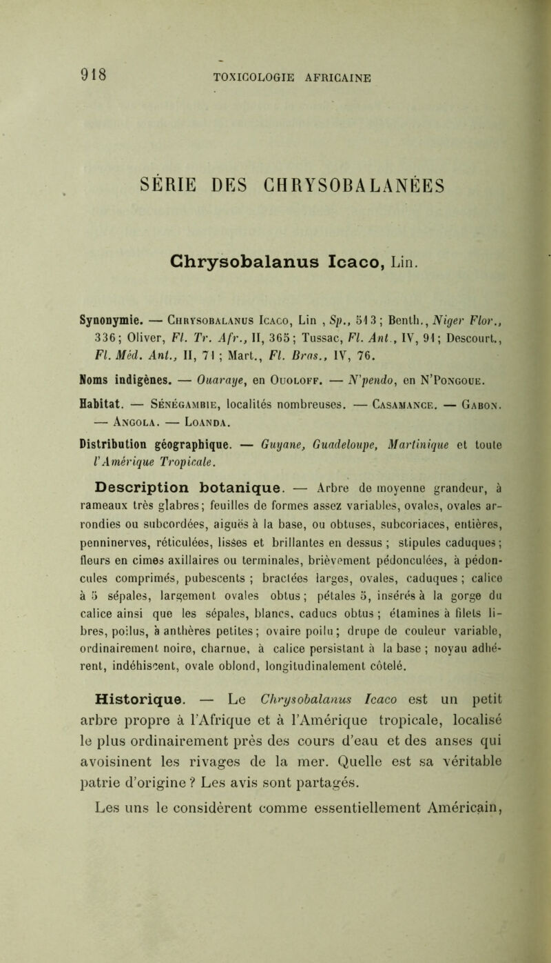 SÉRIE DES CHRYSOBALANÈES Chrysobalanus Icaco, Lin. Synonymie. — Chrysobalanus Icaco, Lin , Sp., 513; Benth., Niger Flor., 336; Oliver, FL Tr. Afr., II, 365; Tussac, FL Ant , IV, 91; Descourt., FL Mèd. Ant., II, 71 ; Mart., FL Bras., IV, 76. Noms indigènes. — Ouaraye, en Ouoloff. — N'pendo, en N’Pongoue. Habitat. — Sénégambie, localités nombreuses. — Casamance. — Gabon. — Angola. — Loanda. Distribution géographique. — Guyane, Guadeloupe, Martinique et toute l'Amérique Tropicale. Description botanique. — Arbre de moyenne grandeur, à rameaux très glabres; feuilles de formes assez variables, ovales, ovales ar- rondies ou subcordées, aiguës à la base, ou obtuses, subcoriaces, entières, penninerves, réticulées, lisses et brillantes en dessus; stipules caduques; fleurs en cimes axillaires ou terminales, brièvement pédonculées, à pédon- cules comprimés, pubescents ; bractées larges, ovales, caduques ; calice à 5 sépales, largement ovales obtus; pétales 5, insérés à la gorge du calice ainsi que les sépales, blancs, caducs obtus ; étamines à filets li- bres, poilus, à anthères petites; ovaire poilu; drupe de couleur variable, ordinairement noire, charnue, à calice persistant à la base ; noyau adhé- rent, indéhiscent, ovale oblond, longitudinalement côtelé. Historique. — Le Chrysobalanus Icaco est un petit arbre propre à l’Afrique et à l’Amérique tropicale, localisé le plus ordinairement près des cours d’eau et des anses qui avoisinent les rivages de la mer. Quelle est sa véritable patrie d’origine ? Les avis sont partagés. Les uns le considèrent comme essentiellement Américain,