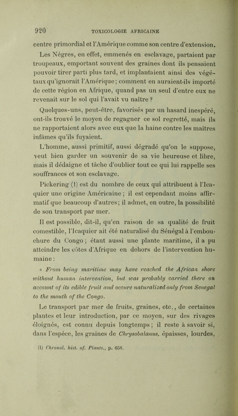 centre primordial et F Amérique comme son centre d’extension. Les Nègres, en effet, emmenés en esclavage, partaient par troupeaux, emportant souvent des graines dont ils pensaient pouvoir tirer parti plus tard, et implantaient ainsi des végé- taux qu’ignorait l’Amérique; comment en auraient-ils importé de cette région en Afrique, quand pas un seul d’entre eux ne revenait sur le sol qui l’avait vu naître ? Quelques-uns, peut-être, favorisés par un hasard inespéré, ont-ils trouvé le moyen de regagner ce sol regretté, mais ils ne rapportaient alors avec eux que la haine contre les maîtres infâmes qu’ils fuyaient. L’homme, aussi primitif, aussi dégradé qu’on le suppose, veut bien garder un souvenir de sa vie heureuse et libre, mais il dédaigne et tâche d’oublier tout ce qui lui rappelle ses souffrances et son esclavage. Pickering (1) est du nombre de ceux qui attribuent à l’Ica- quier une origine Américaine ; il est cependant moins affir- matif que beaucoup d’autres; il admet, en outre, la possibilité de son transport par mer. Il est possible, dit-il, qu’en raison de sa qualité de fruit comestible, l’Icaquier ait été naturalisé du Sénégal à l’embou- chure du Congo ; étant aussi une plante maritime, il a pu atteindre les côtes d’Afrique en dehors de l’intervention hu- maine : « From being maritime may hâve reached the African shore without human intervention, but was probably carried tliere on account of its edible fruit and occure naturalized only from Sénégal to the mouth of the Congo. Le transport par mer de fruits, graines, etc., de certaines plantes et leur introduction, par ce moyen, sur des rivages éloignés, est connu depuis longtemps; il reste à savoir si, dans l’espèce, les graines de Chrysobalanus, épaisses, lourdes, (1) Chronol. hist. of. Plants., p. 658.