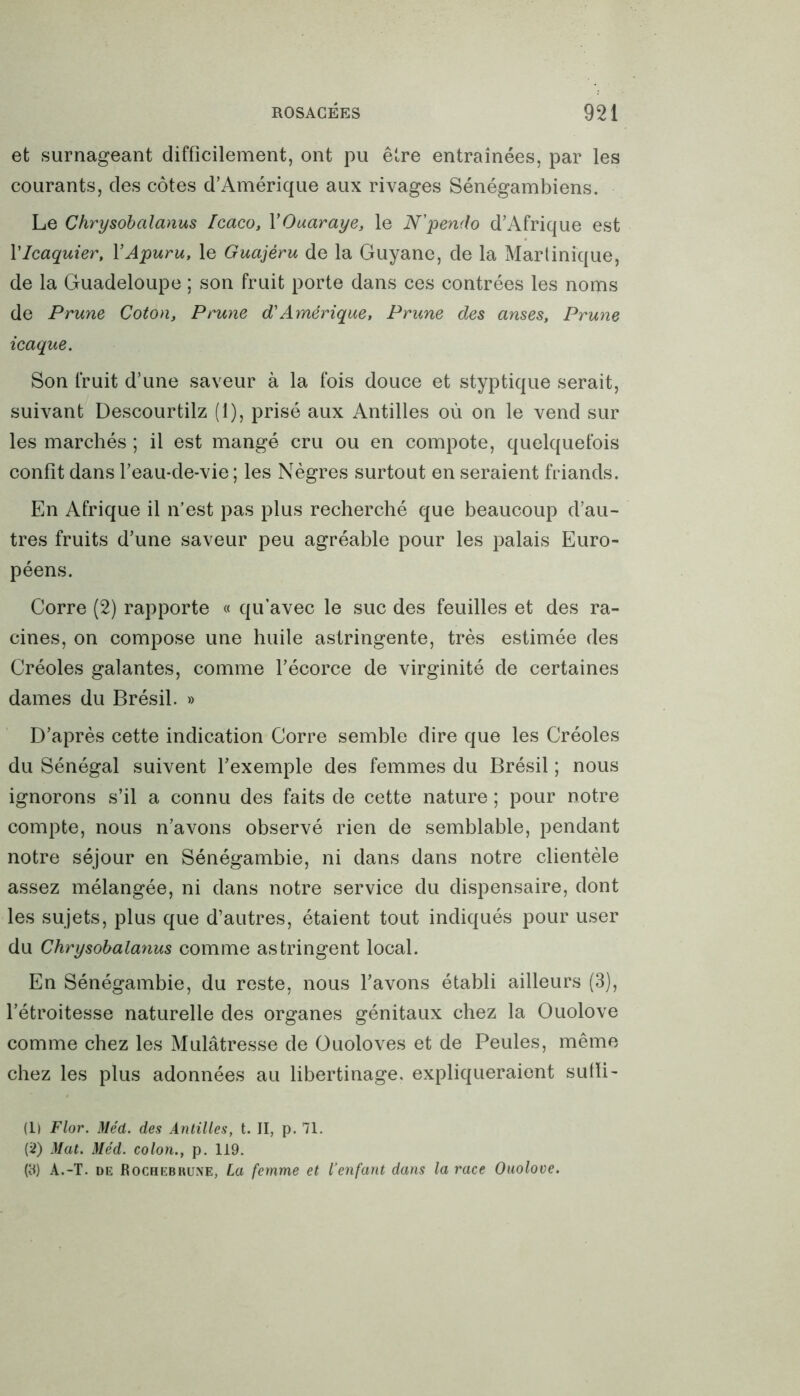 et surnageant difficilement, ont pu être entraînées, par les courants, des côtes d’Amérique aux rivages Sénégambiens. Le Chrysobalanus Icaco, YOuaraye, le N'pendo d’Afrique est Ylcaquier, YApuru, le Guajéru de la Guyane, de la Martinique, de la Guadeloupe ; son fruit porte dans ces contrées les noms de Prune Coton, Prune d'Amérique, Prune des anses. Prune icaque. Son fruit d’une saveur à la fois douce et styptique serait, suivant Descourtilz (1), prisé aux Antilles où on le vend sur les marchés ; il est mangé cru ou en compote, quelquefois confit dans l’eau-de-vie; les Nègres surtout en seraient friands. En Afrique il n’est pas plus recherché que beaucoup d’au- tres fruits d’une saveur peu agréable pour les palais Euro- péens. Corre (2) rapporte « qu’avec le suc des feuilles et des ra- cines, on compose une huile astringente, très estimée des Créoles galantes, comme l’écorce de virginité de certaines dames du Brésil. » D’après cette indication Corre semble dire que les Créoles du Sénégal suivent l’exemple des femmes du Brésil ; nous ignorons s’il a connu des faits de cette nature ; pour notre compte, nous n’avons observé rien de semblable, pendant notre séjour en Sénégambie, ni dans dans notre clientèle assez mélangée, ni dans notre service du dispensaire, dont les sujets, plus que d’autres, étaient tout indiqués pour user du Chrysobalanus comme astringent local. En Sénégambie, du reste, nous l’avons établi ailleurs (3), l’étroitesse naturelle des organes génitaux chez la Ouolove comme chez les Mulâtresse de Ouoloves et de Peules, même chez les plus adonnées au libertinage, expliqueraient suffi- (1) Flor. Méd. des Antilles, t. II, p. 71. (2) Mat. Méd. colon., p. 119. (8) A.-T. de Rochebrune, La femme et l'enfant dans la race Ouolove.