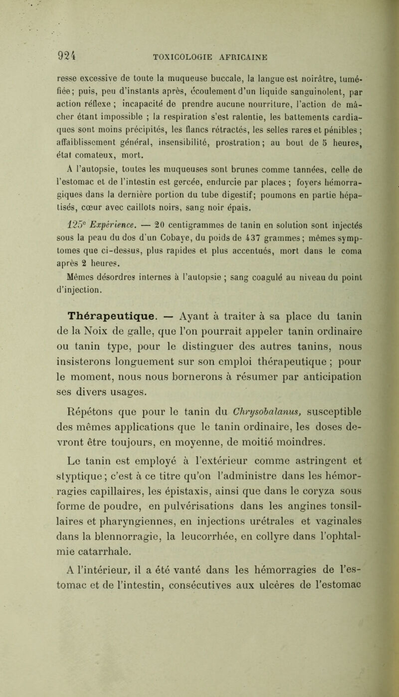 resse excessive de toute la muqueuse buccale, la langue est noirâtre, tumé- fiée; puis, peu d’instants après, écoulement d’un liquide sanguinolent, par action réflexe ; incapacité de prendre aucune nourriture, l’action de mâ- cher étant impossible ; la respiration s’est ralentie, les battements cardia- ques sont moins précipités, les flancs rétractés, les selles rares et pénibles ; affaiblissement général, insensibilité, prostration; au bout de 5 heures, état comateux, mort. A l’autopsie, toutes les muqueuses sont brunes comme tannées, celle de l’estomac et de l’intestin est gercée, endurcie par places ; foyers hémorra- giques dans la dernière portion du tube digestif; poumons en partie hépa- tisés, cœur avec caillots noirs, sang noir épais. 125e Expérience. — 20 centigrammes de tanin en solution sont injectés sous la peau du dos d’un Cobaye, du poids de 437 grammes ; mêmes symp- tômes que ci-dessus, plus rapides et plus accentués, mort dans le coma après 2 heures. Mêmes désordres internes à l’autopsie ; sang coagulé au niveau du point d’injection. Thérapeutique. — Ayant à traiter à sa place du tanin de la Noix de galle, que l’on pourrait appeler tanin ordinaire ou tanin type, pour le distinguer des autres tanins, nous insisterons longuement sur son emploi thérapeutique ; pour le moment, nous nous bornerons à résumer par anticipation ses divers usages. Répétons que pour le tanin du Chnjsobalanus, susceptible des mêmes applications que le tanin ordinaire, les doses de- vront être toujours, en moyenne, de moitié moindres. Le tanin est employé à l’extérieur comme astringent et styptique ; c’est à ce titre qu’on l’administre dans les hémor- ragies capillaires, les épistaxis, ainsi que dans le coryza sous forme de poudre, en pulvérisations dans les angines tonsil- laires et pharyngiennes, en injections urétrales et vaginales dans la blennorragie, la leucorrhée, en collyre dans l’ophtal- mie catarrhale. A l’intérieur, il a été vanté dans les hémorragies de l’es- tomac et de l’intestin, consécutives aux ulcères de l’estomac