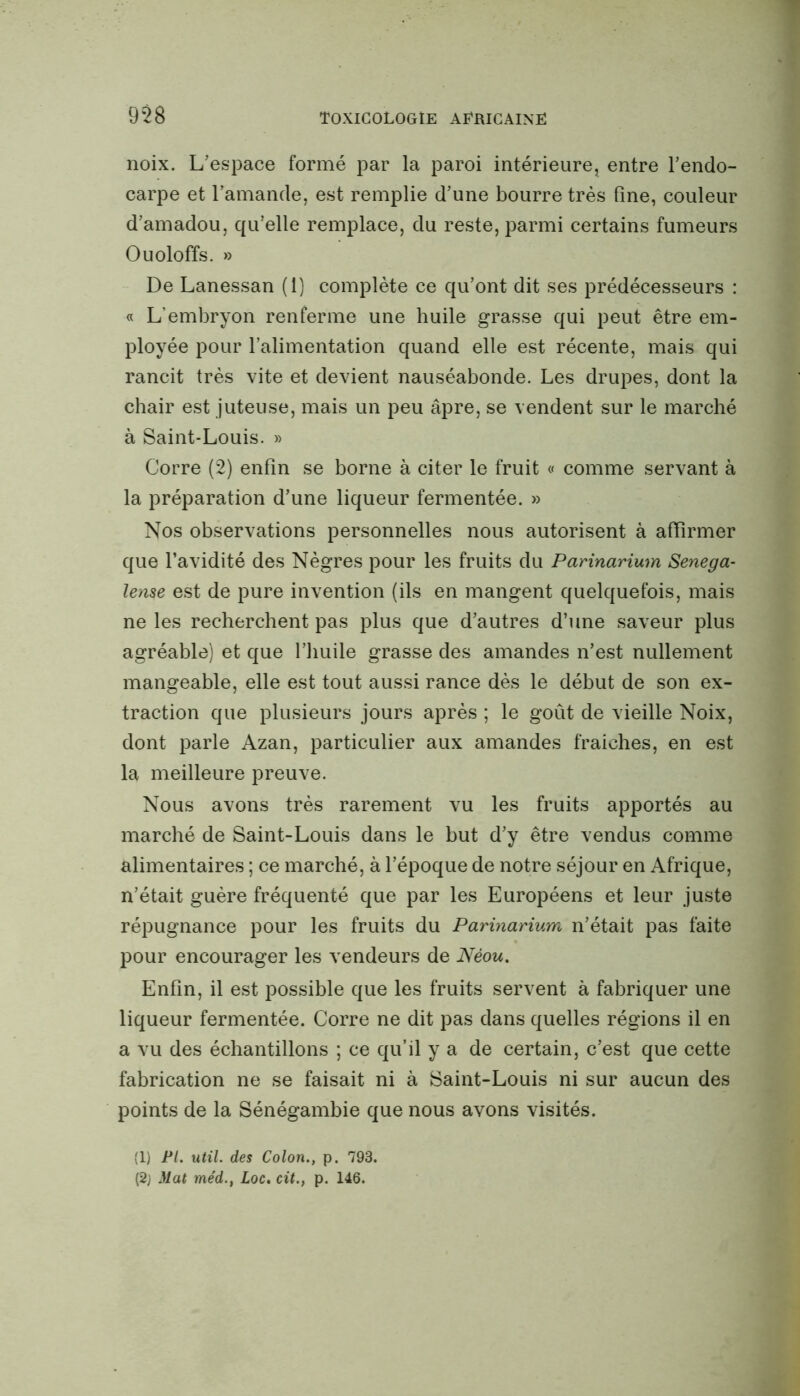 noix. L’espace formé par la paroi intérieure, entre l’endo- carpe et l’amande, est remplie d’une bourre très fine, couleur d’amadou, qu’elle remplace, du reste, parmi certains fumeurs Ouoloffs. » De Lanessan (1) complète ce qu’ont dit ses prédécesseurs : « L’embryon renferme une huile grasse qui peut être em- ployée pour l’alimentation quand elle est récente, mais qui rancit très vite et devient nauséabonde. Les drupes, dont la chair est juteuse, mais un peu âpre, se vendent sur le marché à Saint-Louis. » Corre (2) enfin se borne à citer le fruit « comme servant à la préparation d’une liqueur fermentée. » Nos observations personnelles nous autorisent à affirmer que l’avidité des Nègres pour les fruits du Parinarium Senega- lense est de pure invention (ils en mangent quelquefois, mais ne les recherchent pas plus que d’autres d’une saveur plus agréable) et que l’huile grasse des amandes n’est nullement mangeable, elle est tout aussi rance dès le début de son ex- traction que plusieurs jours après ; le goût de vieille Noix, dont parle Azan, particulier aux amandes fraiches, en est la meilleure preuve. Nous avons très rarement vu les fruits apportés au marché de Saint-Louis dans le but d’y être vendus comme alimentaires ; ce marché, à l’époque de notre séjour en Afrique, n’était guère fréquenté que par les Européens et leur juste répugnance pour les fruits du Parinarium n’était pas faite pour encourager les vendeurs de Néou. Enfin, il est possible que les fruits servent à fabriquer une liqueur fermentée. Corre ne dit pas dans quelles régions il en a vu des échantillons ; ce qu’il y a de certain, c’est que cette fabrication ne se faisait ni à Saint-Louis ni sur aucun des points de la Sénégambie que nous avons visités. (1) PI. util. des Colon., p. 793. (2; Mat méd., Loc. cit., p. 146.