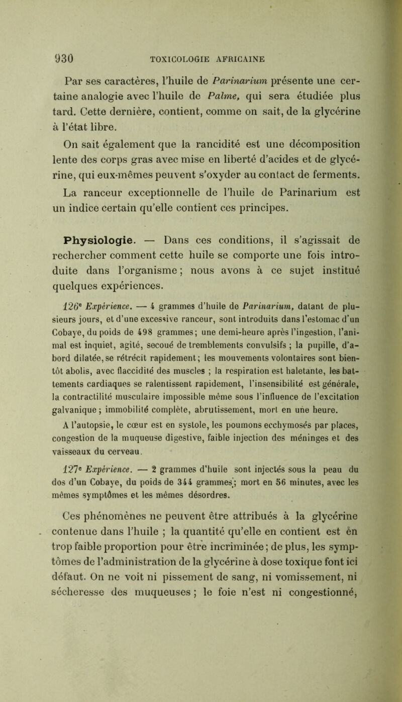 Par ses caractères, l’huile de Parinarium présente une cer- taine analogie avec l’huile de Palme, qui sera étudiée plus tard. Cette dernière, contient, comme on sait, de la glycérine à l’état libre. On sait également que la rancidité est une décomposition lente des corps gras avec mise en liberté d’acides et de glycé- rine, qui eux-mêmes peuvent s’oxyder au contact de ferments. La ranceur exceptionnelle de l’huile de Parinarium est un indice certain qu’elle contient ces principes. Physiologie. — Dans ces conditions, il s’agissait de rechercher comment cette huile se comporte une fois intro- duite dans l’organisme ; nous avons à ce sujet institué quelques expériences. 126e Expérience. — 4 grammes d’huile de Parinarium, datant de plu- sieurs jours, et d’une excessive ranceur, sont introduits dans l’estomac d’un Cobaye, du poids de 498 grammes; une demi-heure après l’ingestion, l’ani- mal est inquiet, agité, secoué de tremblements convulsifs ; la pupille, d’a- bord dilatée, se rétrécit rapidement; les mouvements volontaires sont bien- tôt abolis, avec flaccidité des muscles ; la respiration est haletante, les bat- tements cardiaques se ralentissent rapidement, l’insensibilité est générale, la contractilité musculaire impossible même sous l’influence de l’excitation galvanique ; immobilité complète, abrutissement, mort en une heure. A l’autopsie, le cœur est en systole, les poumons ecchymosés par places, congestion de la muqueuse digestive, faible injection des méninges et des vaisseaux du cerveau. 427e Expérience. — 2 grammes d’huile sont injectés sous la peau du dos d’un Cobaye, du poids de 344 grammes'; mort en 56 minutes, avec les mêmes symptômes et les mêmes désordres. Ces phénomènes ne peuvent être attribués à la glycérine contenue dans l’huile ; la quantité qu’elle en contient est én trop faible proportion pour être incriminée; de plus, les symp- tômes de l’administration de la glycérine à dose toxique font ici défaut. On ne voit ni pissement de sang, ni vomissement, ni sécheresse des muqueuses ; le foie n’est ni congestionné,