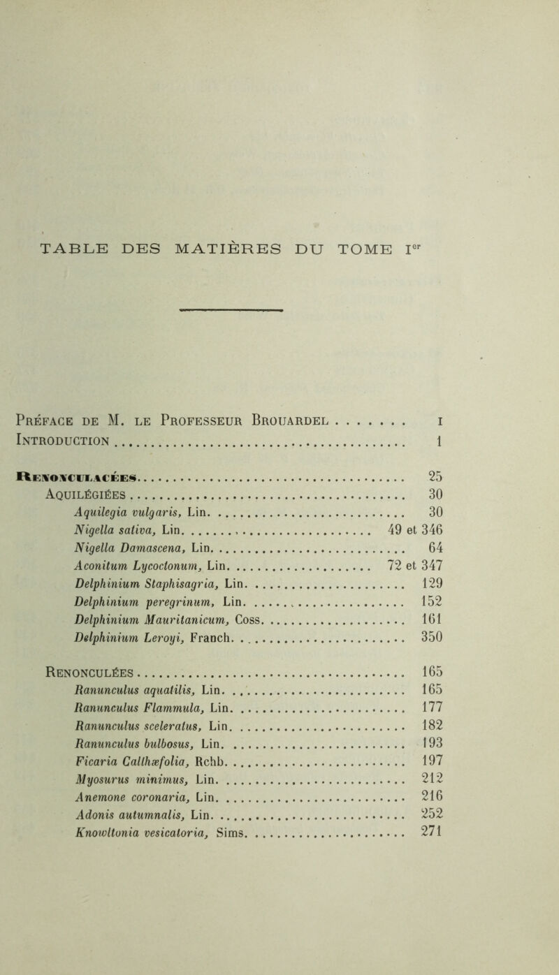 TABLE DES MATIÈRES DU TOME Ier Préface de M. le Professeur Brouardel i Introduction 1 ïtEHOüCULACÉES 25 Aquilégiées 30 Aquilegia vulgaris, Lin 30 Nigella sativa. Lin 49 et 346 Nigella Damascena, Lin 64 Aconitum Lycoctonum, Lin 72 et 347 Delphinium Staphisagrici, Lin 129 Delphinium peregrinum, Lin 152 Delphinium Mauritanicum, Coss 161 Delphinium Leroyi, Franch. 350 Renonculées 165 Ranunculus aquatilis, Lin 165 Ranunculus Flammula, Lin 177 Ranunculus sceleralus, Lin 182 Ranunculus bulbosus. Lin 193 Ficaria Callhæfolia, Rchb 197 Myosurus minimus, Lin 212 Anemone coronaria. Lin 216 Adonis autumnalis, Lin 252 Knowltunia vesicaloria, Sims 271