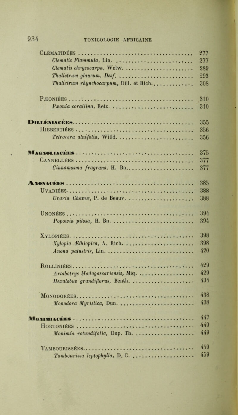 Clématidées 277 Clematis Flammula, Lin 277 Clematis chrysocarpa, Welw 289 Thalictrum glaucum, Desf. 293 Thaliclrum rhynchocarpum, Dill. et Rich 308 Pæoniées 310 Pæonia corallina, Retz 310 DiLLÉAIACEES 355 Hibbertiées 356 Telrocera alnifolia, Willd 356 Magaoliacées 375 Cannellées 377 Cinnamosma fragrans, H. Bn 377 Aroaacées . 385 ÜVARIÉES 388 Uvaria Chamæ, P. de Beauv 388 Unonées 394 Popowia pilosa, H. Bn 394 Xylopiées 398 Xylopia Ælhiopica, A. Rich 398 Anona palustris, Lin 420 Rolliniées 429 Arlabolrys Madagascariensis, Miq 429 Hexalobus grandifloy'us, Benth 434 Monodorées 438 Monodora Myrislica, Dan 438 Moaimiacées 447 Hortoniées 449 Monimia rotundifolia, Dup. Th 449 Tambourissées 459 Tambourissa leptophylla, D. G. 459