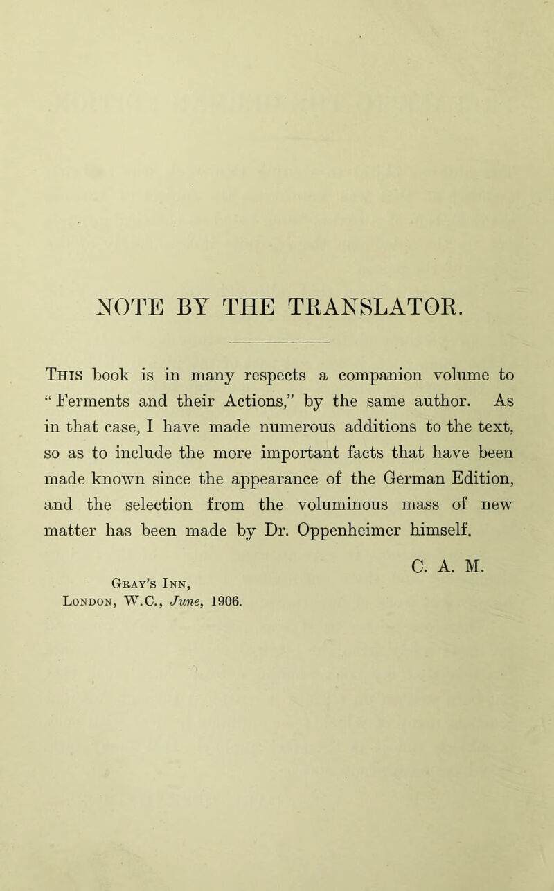 NOTE BY THE TRANSLATOR. This book is in many respects a companion volume to “Ferments and their Actions,” by the same author. As in that case, I have made numerous additions to the text, so as to include the more important facts that have been made known since the appearance of the German Edition, and the selection from the voluminous mass of new matter has been made by Dr. Oppenheimer himself. C. A. M. Geay’s Inn, London, W.C., June, 1906.