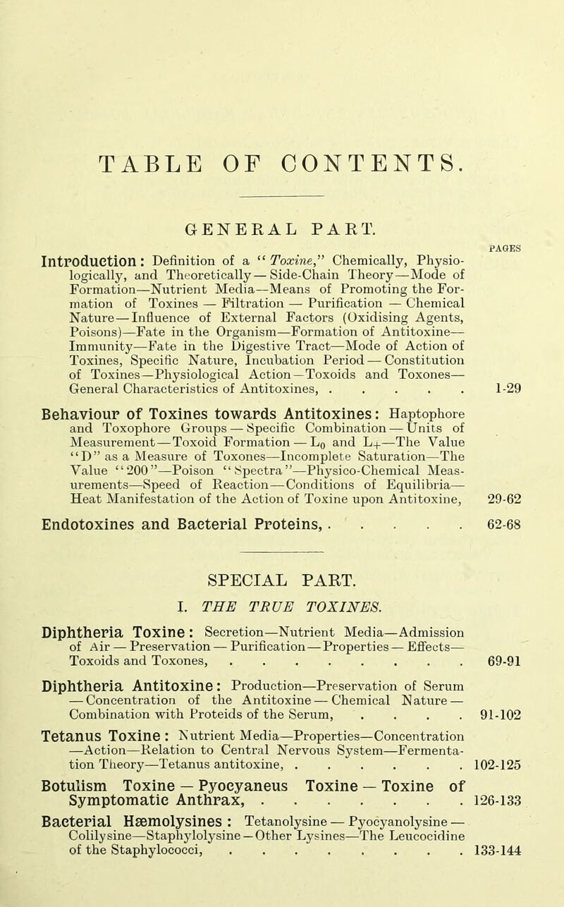 TABLE OF CONTENTS. GENERAL PART. IntPOdUGtion: Definition of a “ Toxine,” Chemically, Physio- logically, and Theoretically—Side-Chain Theory—Mode of Formation—Nutrient Media—Means of Promoting the For- mation of Toxines — Filtration — Purification — Chemical Nature—Influence of External Factors (Oxidising Agents, Poisons)—Fate in the Organism—Formation of Antitoxine— Immunity—Fate in the Digestive Tract—Mode of Action of Toxines, Specific Nature, Incubation Period — Constitution of Toxines—Physiological Action—Toxoids and Toxones— General Characteristics of Antitoxines, ..... Behaviour of Toxines towards Antitoxines: Haptophore and Toxophore Groups — Specific Combination — Units of Measurement—Toxoid Formation — Lo and L+—The Value “D” as a Measure of Toxones—Incomplete Saturation—The Value “200”—Poison “Spectra”—Physico-Chemical Meas- urements—Speed of Reaction—Conditions of Equilibria— Heat Manifestation of the Action of Toxine upon Antitoxine, Endotoxines and Bacterial Proteins, SPECIAL PART. I. THE TRUE TOXINES. Diphtheria Toxine : Secretion—Nutrient Media—Admission of Air — Preservation — Purification — Properties — Effects— Toxoids and Toxones, ........ Diphtheria Antitoxine: Production—Preservation of Serum — Concentration of the Antitoxine — Chemical N ature — Combination with Proteids of the Serum, .... Tetanus Toxine: Nutrient Media—Properties—Concentration —Action—Relation to Central Nervous System—Fermenta- tion Theory—Tetanus antitoxine, ...... Botulism Toxine — Pyoeyaneus Toxine — Toxine of Symptomatic Anthrax, Bacterial Hsemolysines : Tetanolysine — Pyocyanolysine — Colily sine—Staphylolysine —Other Lysines—The Leucocidine of the Staphylococci, ........ PAGES 1-29 29-62 62-68 69-91 91-102 102-125 126-133 133-144