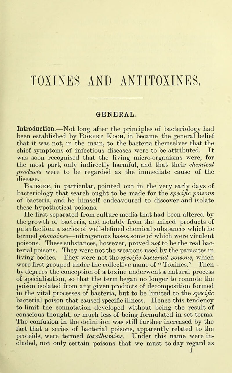 TOXINES AND ANTITOXINES, GENERAL. Introduction.—Not long after the principles of bacteriology had been established by Robert Koch, it became the general belief that it was not, in the main, to the bacteria themselves that the chief symptoms of infectious diseases were to be attributed. It was soon recognised that the living micro-organisms were, for the most part, only indirectly harmful, and that their chemical 'products were to be regarded as the immediate cause of the disease. Brieger, in particular, pointed out in the very early days of bacteriology that search ought to be made for the specific poisons of bacteria, and he himself endeavoured to discover and isolate these hypothetical poisons. He first separated from culture media that had been altered by the growth of bacteria, and notably from the mixed products of putrefaction, a series of well-defined chemical substances which he termed ptomaines—nitrogenous bases, some of which were virulent poisons. These substances, however, proved not to be the real bac- terial poisons. They were not the weapons used by the parasites in living bodies. They were not the specific hacterial p>oisons, which were first grouped under the collective name of “ Toxines.” Then by degrees the conception of a toxine underwent a natural process of specialisation, so that the term began no longer to connote the poison isolated from any given products of decomposition formed in the vital processes of bacteria, but to be limited to the specific bacterial poison that caused specific illness. Hence this tendency to limit the connotation developed without being the result of conscious thought, or much less of being formulated in set terms. The confusion in the definition was still further increased by the fact that a series of bacterial poisons, apparently related to the proteids, were termed toxalhumins. Under this name were in- cluded, not only certain poisons that we must to-day regard as