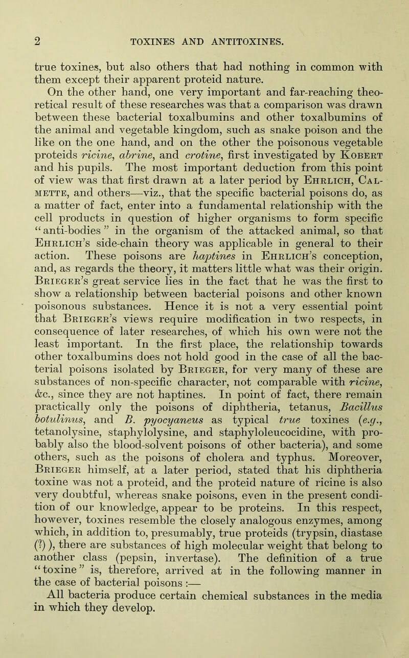 true toxines, but also others that had nothing in common with them except their apparent proteid nature. On the other hand, one very important and far-reaching theo- retical result of these researches was that a comparison was drawn between these bacterial toxalbumins and other toxalbumins of the animal and vegetable kingdom, such as snake poison and the like on the one hand, and on the other the poisonous vegetable proteids ricine, ahrine, and crotine, first investigated by Kobert and his pupils. The most important deduction from this point of view was that first drawn at a later period hy Ehrlich, Cal- mette, and others—viz., that the specific bacterial poisons do, as a matter of fact, enter into a fundamental relationship with the cell products in question of higher organisms to form specific “anti-bodies” in the organism of the attacked animal, so that Ehrlich’s side-chain theory was applicable in general to their action. These poisons are haptines in Ehrlich’s conception, and, as regards the theory, it matters little what was their origin. Brieger’s great service lies in the fact that he was the first to show a relationship between bacterial poisons and other known poisonous substances. Hence it is not a very essential point that Brieger’s views require modification in two respects, in consequence of later researches, of which his own were not the least important. In the first place, the relationship towards other toxalbumins does not hold good in the case of all the bac- terial poisons isolated by Brieger, for very many of these are substances of non-specific character, not comparable with ricine, &c., since they are not haptines. In point of fact, there remain practically only the poisons of diphtheria, tetanus. Bacillus hotulinus, and B. pyocyaneus as typical true toxines {e.y., tetanolysine, staphylolysine, and staphyloleucocidine, with pro- bably also the blood-solvent poisons of other bacteria), and some others, such as the poisons of cholera and typhus. Moreover, Brieger himself, at a later period, stated that his diphtheria toxine was not a proteid, and the proteid nature of ricine is also very doubtful, whereas snake poisons, even in the present condi- tion of our knowledge, appear to be proteins. In this respect, however, toxines resemble the closely analogous enzymes, among which, in addition to, presumably, true proteids (trypsin, diastase C?)), there are substances of high molecular weight that belong to another class (pepsin, invertase). The definition of a true “toxine” is, therefore, arrived at in the following manner in the case of bacterial poisons :— All bacteria produce certain chemical substances in the media in which they develop.