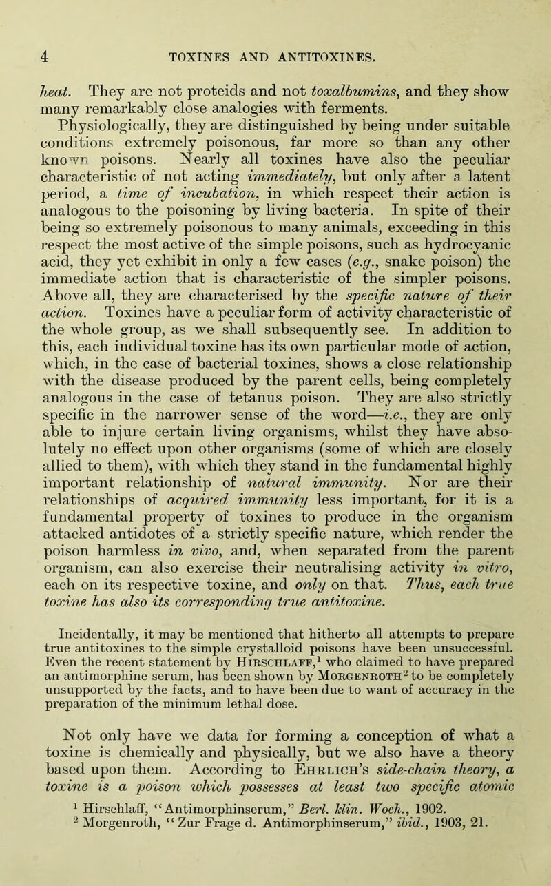 heat. They are not proteids and not toxalbumins, and they show many remarkably close analogies with ferments. Physiologically, they are distinguished by being under suitable conditions extremely poisonous, far more so than any other known poisons. Nearly all toxines have also the peculiar characteristic of not acting immediately, but only after a latent period, a time of incubation, in which respect their action is analogous to the poisoning by living bacteria. In spite of their being so extremely poisonous to many animals, exceeding in this respect the most active of the simple poisons, such as hydrocyanic acid, they yet exhibit in only a few cases {e.g., snake poison) the immediate action that is characteristic of the simpler poisons. Above all, they are characterised by the specific nature of their action. Toxines have a peculiar form of activity characteristic of the whole group, as we shall subsequently see. In addition to this, each individual toxine has its own particular mode of action, which, in the case of bacterial toxines, shows a close relationship with the disease produced by the parent cells, being completely analogous in the case of tetanus poison. They are also strictly specific in the narrower sense of the word—i.e., they are only able to injure certain living organisms, whilst they have abso- lutely no effect upon other organisms (some of which are closely allied to them), with which they stand in the fundamental highly important relationship of natural immunity. Nor are their relationships of acquired immimity less important, for it is a fundamental property of toxines to produce in the organism attacked antidotes of a strictly specific nature, which render the poison harmless in vivo, and, when separated from the parent organism, can also exercise their neutralising activity in vitro, each on its respective toxine, and only on that. Thus, each true toxine has also its corresponding true antitoxins. Incidentally, it may be mentioned that hitherto all attempts to prepare true antitoxines to the simple crystalloid poisons have been unsuccessful. Even the recent statement by Hieschlaff,^ who claimed to have prepared an antimorphine serum, has been shown by MoRGKNROTH^to be completely unsupported by the facts, and to have been due to want of accuracy in the preparation of the minimum lethal dose. Not only have we data for forming a conception of what a toxine is chemically and physically, but we also have a theory based upon them. According to Ehrlich’s side-chain theory, a toxine is a poison which possesses at least two specific atomic ^ Hirschlaff, “ Antimorphinserum,” 5eW. Min. Woch., 1902. Morgenroth, “Zur Frage d. Antimorphinserum,” ibid., 1903, 21.