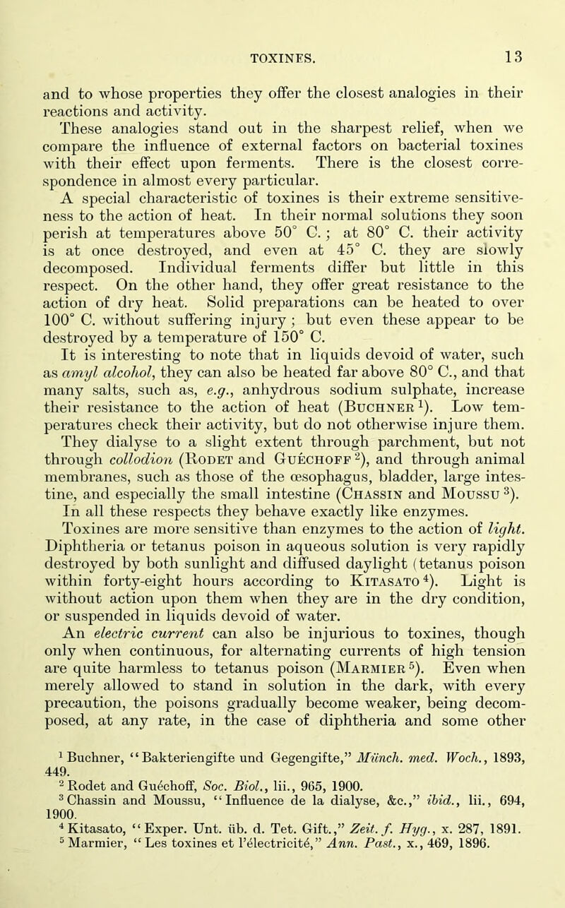and to whose properties they oiFer the closest analogies in their reactions and activity. These analogies stand out in the sharpest relief, when we compare the influence of external factors on bacterial toxines with their effect upon ferments. There is the closest corre- spondence in almost every particular. A special characteristic of toxines is their extreme sensitive- ness to the action of heat. In their normal solutions they soon perish at temperatures above 50° C.; at 80° C. their activity is at once destroyed, and even at 45° C. they are slowly decomposed. Individual ferments differ but little in this respect. On the other hand, they offer great resistance to the action of dry heat. Solid preparations can be heated to over 100° C. without suffering injury; but even these appear to be destroyed by a temperature of 150° C. It is interesting to note that in liquids devoid of water, such as amyl alcohol, they can also be heated far above 80° C., and that many salts, such as, e.g., anhydrous sodium sulphate, increase their resistance to the action of heat (Buchner ^). Low tem- peratures check their activity, but do not otherwise injure them. They dialyse to a slight extent through parchment, but not through collodion (Rodet and Guechofp ^), and through animal membranes, such as those of the oesophagus, bladder, large intes- tine, and especially the small intestine (Chassin and Moussu ^). In all these respects they behave exactly like enzymes. Toxines are more sensitive than enzymes to the action of light. Diphtheria or tetanus poison in aqueous solution is very rapidly destroyed by both sunlight and diffused daylight (tetanus poison within forty-eight hours according to Kitasato ^). Light is without action upon them when they are in the dry condition, or suspended in liquids devoid of water. An electric current can also be injurious to toxines, though only when continuous, for alternating currents of high tension are quite harmless to tetanus poison (Marmier®). Even when merely allowed to stand in solution in the dark, with every precaution, the poisons gradually become weaker, being decom- posed, at any rate, in the case of diphtheria and some other * Buchner, “ Bakteriengifte und Gegengifte,” ilAtnc/i. med. Wocli., 1893, 449. ^ Rodet and Gu4choff, Soc. Biol., lii., 965, 1900. ^Chassin and Moussu, “Influence de la dialyse, &c.,” ibid., lii., 694, 1900. Kitasato, “Exper. Unt. flb. d. Tet. Gift.,” Zeit. f. Hyg., x. 287, 1891. Marmier, “ Les toxines et I’^leetricit^,” Ann. Past., x., 469, 1896.