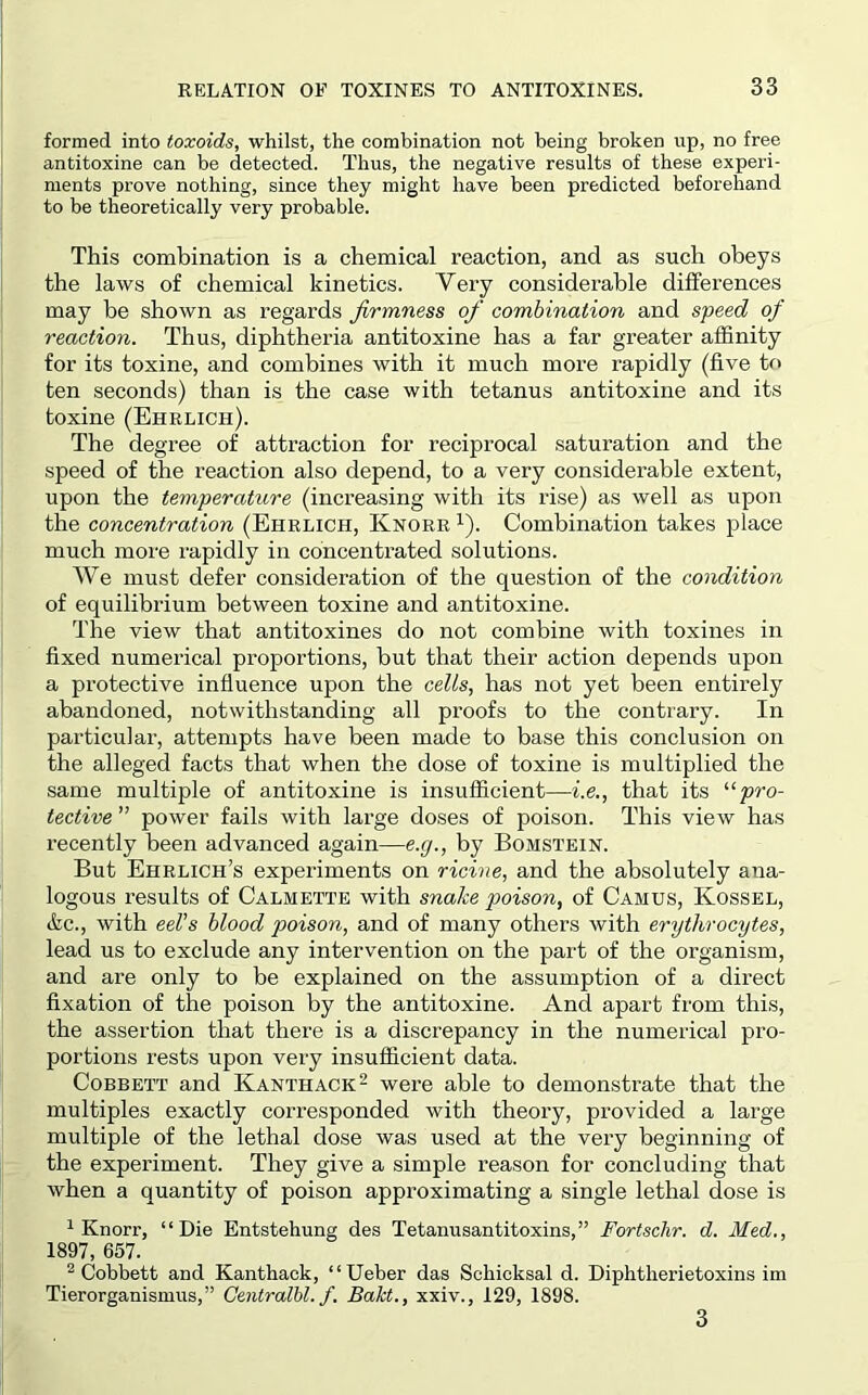 formed into toxoids, whilst, the combination not being broken up, no free antitoxine can be detected. Thus, the negative results of these experi- ments prove nothing, since they might have been predicted beforehand to be theoretically very probable. This combination is a chemical reaction, and as such obeys the laws of chemical kinetics. Very considerable differences may be shown as regards firmness of combination and speed of reaction. Thus, diphtheria antitoxine has a far greater affinity for its toxine, and combines with it much more rapidly (five to ten seconds) than is the case with tetanus antitoxine and its toxine (Ehrlich). The degree of attraction for reciprocal saturation and the speed of the reaction also depend, to a very considerable extent, upon the temperature (increasing with its rise) as well as upon the concentration (Ehrlich, Knorr i). Combination takes place much more rapidly in concentrated solutions. We must defer consideration of the question of the condition of equilibrium between toxine and antitoxine. The view that antitoxines do not combine with toxines in fixed numerical proportions, but that their action depends upon a protective influence upon the cells, has not yet been entirely abandoned, notwithstanding all proofs to the contrary. In particular, attempts have been made to base this conclusion on the alleged facts that when the dose of toxine is multiplied the same multiple of antitoxine is insufficient—i.e,, that its '■‘•pro- tective ” power fails with large doses of poison. This view has recently been advanced again—e.p., by Bomstein. But Ehrlich’s experiments on ricine, and the absolutely ana- logous results of Calmette with snake poison, of Camus, Kossel, &c., with eeUs blood poison, and of many others with erythrocytes, lead us to exclude any intervention on the part of the organism, and are only to be explained on the assumption of a direct fixation of the poison by the antitoxine. And apart from this, the assertion that there is a discrepancy in the numerical pro- portions rests upon very insufficient data. CoBBETT and Kanthack^ were able to demonstrate that the multiples exactly corresponded with theory, provided a large multiple of the lethal dose was used at the very beginning of the experiment. They give a simple reason for concluding that when a quantity of poison approximating a single lethal dose is ^ Knorr, “Die Entstehung des Tetanusantitoxins,” Fortschr. d. Med., 1897, 657. ^ Cobbett and Kanthack, “Ueber das Schicksal d. Diphtherietoxins im Tierorganismus,” Oentralhl. f. Bakt., xxiv., 129, 1898. 3