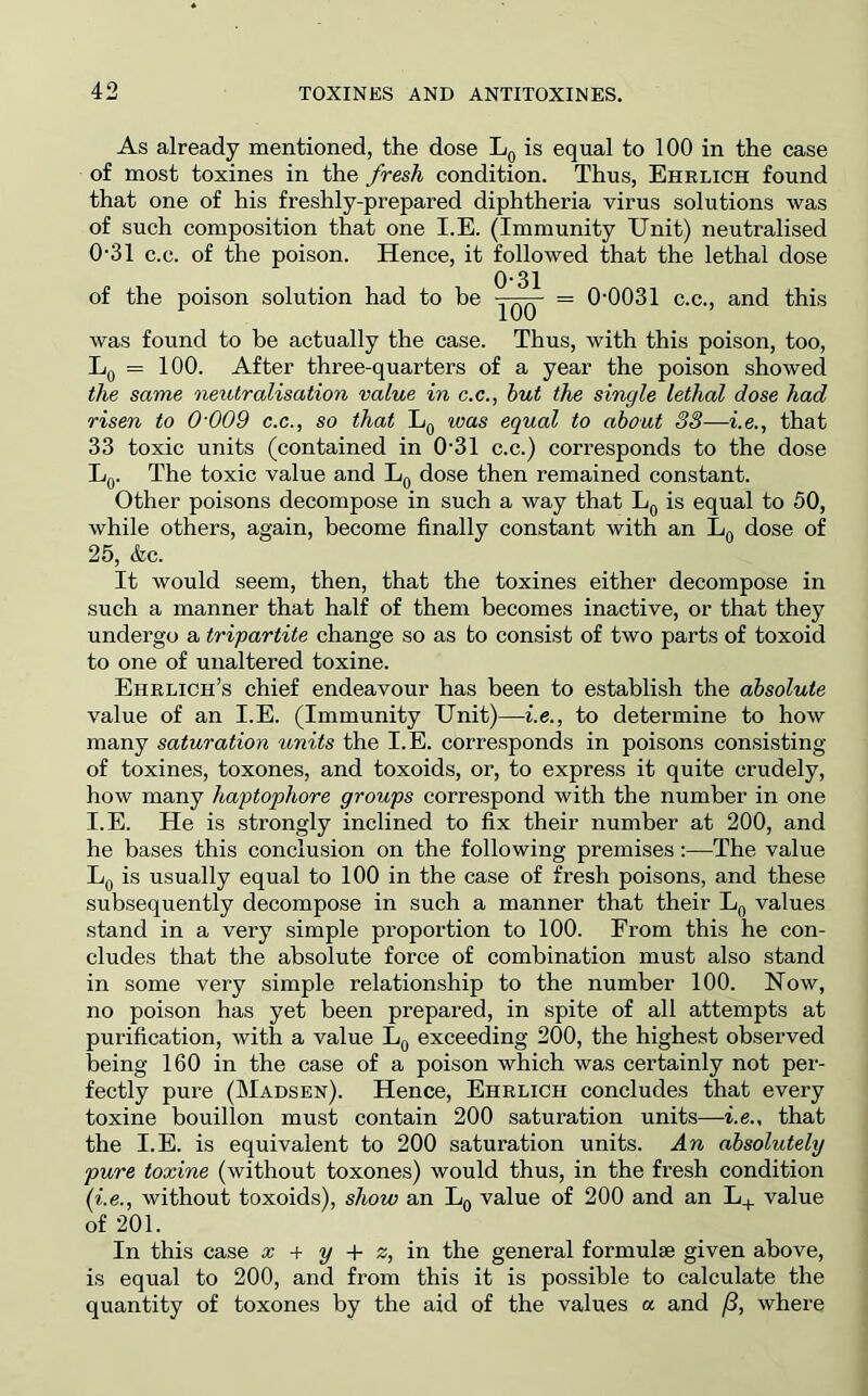 As already mentioned, the dose Lq is equal to 100 in the case of most toxines in the fresh condition. Thus, Ehrlich found that one of his freshly-prepared diphtheria virus solutions was of such composition that one I.E. (Immunity Unit) neutralised 0-31 c.c. of the poison. Hence, it followed that the lethal dose 0'31 of the poison solution had to be = 0-0031 c.c., and this was found to be actually the case. Thus, with this poison, too, Lq = 100. After three-quarters of a year the poison showed the same neutralisation value in c.c., hut the single lethal dose had risen to 0'009 c.c., so that Lg luas equal to about 33—i.e., that 33 toxic units (contained in 0-31 c.c.) corresponds to the dose Lq. The toxic value and dose then remained constant. Other poisons decompose in such a way that is equal to 50, while others, again, become finally constant with an Lq dose of 25, &c. It would seem, then, that the toxines either decompose in such a manner that half of them becomes inactive, or that they undergo a tripartite change so as to consist of two parts of toxoid to one of unaltered toxine. Ehrlich’s chief endeavour has been to establish the absolute value of an I.E. (Immunity Unit)—i.e., to determine to how many saturation units the I.E. corresponds in poisons consisting of toxines, toxones, and toxoids, or, to express it quite crudely, how many haptophore groups correspond with the number in one I.E. He is strongly inclined to fix their number at 200, and he bases this conclusion on the following premises:—The value Lq is usually equal to 100 in the case of fresh poisons, and these subsequently decompose in such a manner that their Lg values stand in a very simple proportion to 100. From this he con- cludes that the absolute force of combination must also stand in some very simple relationship to the number 100. Now, no poison has yet been prepared, in spite of all attempts at purification, with a value Lq exceeding 200, the highest observed being 160 in the case of a poison which was certainly not per- fectly pure (Madsen). Hence, Ehrlich concludes that every toxine bouillon must contain 200 saturation units—i.e., that the I.E. is equivalent to 200 saturation units. An absolutely pure toxine (without toxones) would thus, in the fresh condition (i.e., without toxoids), show an Lg value of 200 and an L+ value of 201. In this case x + y + z, in the general formulae given above, is equal to 200, and from this it is possible to calculate the quantity of toxones by the aid of the values a and /3, where