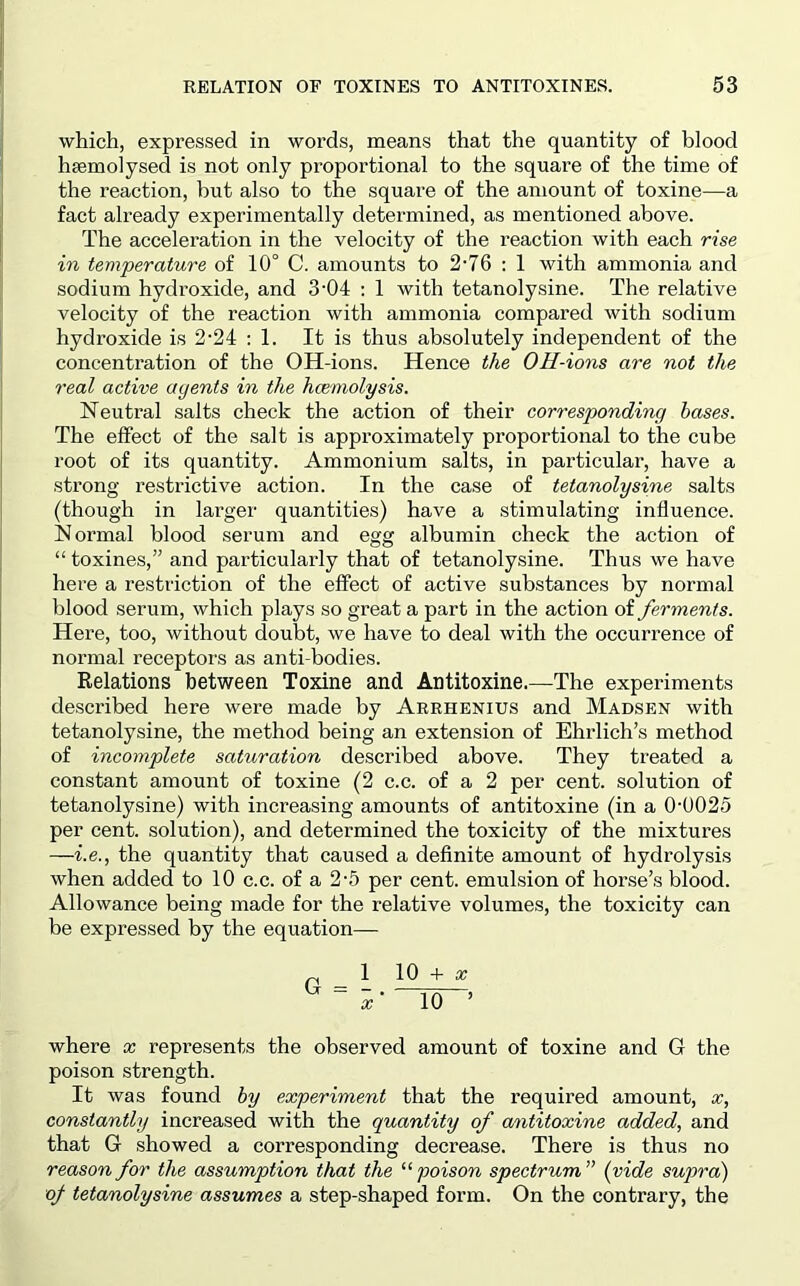 which, expressed in words, means that the quantity of blood hsemoiysed is not only proportional to the square of the time of the reaction, but also to the square of the amount of toxine—a fact already experimentally determined, as mentioned above. The acceleration in the velocity of the reaction with each rise in temperature of 10° C. amounts to 2‘76 ; 1 with ammonia and sodium hydroxide, and 3-04 ; 1 with tetanolysine. The relative velocity of the reaction with ammonia compared with sodium hydroxide is 2-24 : 1. It is thus absolutely independent of the concentration of the OH-ions. Hence the OH-ions are not the real active agents in the hcemolysis. Neutral salts check the action of their corresponding bases. The effect of the salt is approximately proportional to the cube root of its quantity. Ammonium salts, in particular, have a strong restrictive action. In the case of tetanolysine salts (though in larger quantities) have a stimulating influence. Normal blood serum and egg albumin check the action of “ toxines,” and particularly that of tetanolysine. Thus we have here a restriction of the effect of active substances by normal blood serum, which plays so great a part in the action of ferments. Here, too, without doubt, we have to deal with the occurrence of normal receptors as anti bodies. Relations between Toxine and Antitoxine.—The experiments described here were made by Arrhenius and Madsen with tetanolysine, the method being an extension of Ehrlich’s method of incomplete saturation described above. They treated a constant amount of toxine (2 c.c. of a 2 per cent, solution of tetanolysine) with increasing amounts of antitoxine (in a 0-0025 per cent, solution), and determined the toxicity of the mixtures —i.e., the quantity that caused a definite amount of hydrolysis when added to 10 c.c. of a 2-5 per cent, emulsion of horse’s blood. Allowance being made for the relative volumes, the toxicity can be expressed by the equation— ^ 1 10 + a; where x represents the observed amount of toxine and G the poison strength. It was found by experiment that the required amount, x, constantly increased with the quantity of antitoxine added, and that G showed a corresponding decrease. There is thus no reason for the assumption that the “ poison spectrum ” (vide supra) oj- tetanolysine assumes a step-shaped form. On the contrary, the