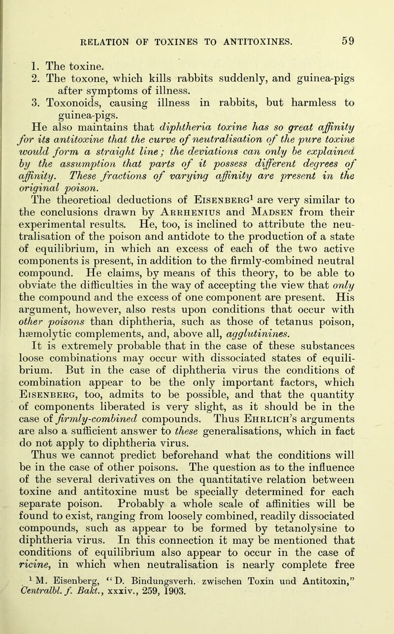 1. The toxine. 2. The toxone, which kills rabbits suddenly, and guinea-pigs after symptoms of illness. 3. Toxonoids, causing illness in rabbits, but harmless to guinea-pigs. He also maintains that diphtheria toxine has so great affinity for its antitoxins that the curve of neutralisation of the pure toxine would form a straight line; the deviations can only he explained by the assumption that parts of it possess different degrees of affinity. These fractions of varying affinity are present in the original poison. The theoretioal deductions of Eisenberg^ are very similar to the conclusions drawn by Arrhenius and Madsen from their experimental results. He, too, is inclined to attribute the neu- tralisation of the poison and antidote to the production of a state of equilibrium, in which an excess of each of the two active components is present, in addition to the firmly-combined neutral compound. He claims, by means of this theory, to be able to obviate the difficulties in the way of accepting the view that only the compound and the excess of one component are present. His argument, however, also rests upon conditions that occur with other poisons than diphtheria, such as those of tetanus poison, haemolytic complements, and, above all, agglutinines. It is extremely probable that in the case of these substances loose combinations may occur with dissociated states of equili- brium. But in the case of diphtheria virus the conditions of combination appear to be the only important factors, which Eisenberg, too, admits to be possible, and that the quantity of components liberated is very slight, as it should be in the case of firmly-combined compounds. Thus Ehrlich’s arguments are also a sufficient answer to these generalisations, which in fact do not apply to diphtheria virus. Thus we cannot predict beforehand what the conditions will be in the case of other poisons. The question as to the influence of the several derivatives on the quantitative relation between toxine and antitoxine must be specially determined for each separate poison. Probably a whole scale of affinities will be found to exist, ranging from loosely combined, readily dissociated compounds, such as appear to be formed by tetanolysine to diphtheria virus. In this connection it may be mentioned that conditions of equilibrium also appear to occur in the case of ricine, in which when neutralisation is nearly complete free 1 M. Eisenberg, “ D. Bindungsverh. zwischen Toxin und Antitoxin,” Centralbl. f Bakt., xxxiv., 259, 1903.