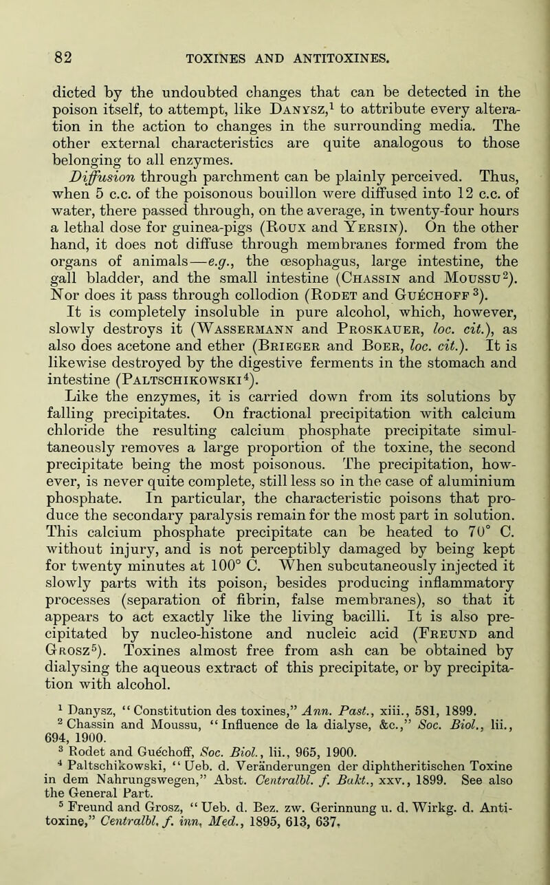 dieted by the undoubted changes that can be detected in the poison itself, to attempt, like Danysz,i to attribute every altera- tion in the action to changes in the surrounding media. The other external characteristics are quite analogous to those belonging to all enzymes. Diffusion through parchment can be plainly perceived. Thus, when 5 c.c. of the poisonous bouillon were diffused into 12 c.c. of water, there passed through, on the average, in twenty-four hours a lethal dose for guinea-pigs (Roux and Yersin). On the other hand, it does not diffuse thx’ough membranes formed from the organs of animals—e.y., the oesophagus, large intestine, the gall bladder, and the small intestine (Chassin and Moussu^). Nor does it pass through collodion (Rodet and Guechoff^). It is completely insoluble in pure alcohol, which, however, slowly destroys it (Wassermann and Proskauer, loo. cit.), as also does acetone and ether (Brieger and Boer, loc. cit.). It is likewise destroyed by the digestive ferments in the stomach and intestine (Paltschikowski^). Like the enzymes, it is carried down from its solutions by falling precipitates. On fractional precipitation with calcium chloride the resulting calcium phosphate precipitate simul- taneously removes a large proportion of the toxine, the second precipitate being the most poisonous. The precipitation, how- ever, is never quite complete, still less so in the case of aluminium phosphate. In particular, the characteristic poisons that pro- duce the secondary paralysis remain for the most part in solution. This calcium phosphate precipitate can he heated to 7U° C. without injury, and is not perceptibly damaged by being kept for twenty minutes at 100° C. When subcutaneously injected it slowly parts with its poison, besides producing inflammatory processes (separation of fibrin, false membranes), so that it appears to act exactly like the living bacilli. It is also pre- cipitated by nucleo-histone and nucleic acid (Freund and Grosz®). Toxines almost free from ash can be obtained by dialysing the aqueous extract of this precipitate, or by precipita- tion with alcohol. ^ Danysz, “Constitution des toxines,” Ann. Past., xiii., 581, 1899. 2 Chassin and Moussu, “Influence de la dialyse, &c.,” Soc. Biol., lii., 694, 1900. ® Rodet and Guechoff, Soc. Biol., lii., 965, 1900. ■* Paltschikowski, “ Ueb. d. Veranderungen der diphtheritischen Toxine in dem Nahrungswegen,” Abst. Centralhl. f. Bakt., xxv., 1899. See also the General Part. ° Freund and Grosz, “ Ueb. d. Bez. zw. Gerinnung u. d. Wirkg. d. Anti- toxine,” Centralhl, f. inn, Med., 1895, 613, 637,
