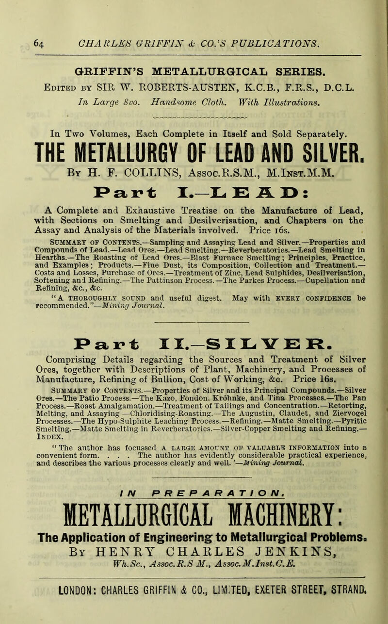G-KIFPIN’S METALIjURGICAIj SERIES. Edited by SIR W. ROBERTS-AUSTEN, K.C.B., F.R.S., D.C.L. In Large 800. Handsome Cloth. With Illustrations. In Two Volumes, Each Complete in Itself and Sold Separately. THE METALLURGY OF LEAD AND SILVER. By H. F. COLLINS, Assoc.R.S.M., M.Inst.M.M. I.—X> : A Complete and Exhaustive Treatise on the Manu&cture of Lead, with Sections on Smelting and Desilverisation, and Chapters on the Assay and Analysis of the Materials involved. Price i6s. Summary op Contents.—Sampling and Assaying Lead and Silver.—Properties and Compounds of Lead.—Lead Ores.—Lead Smelting.—Reverberatories.—Lead Smelting in Hearths.—The Roasting of Lead Ores.—Blast Furnace Smelting; Principles, Practice, and Examples; Products.—Flue Dust, its Composition, Collection and Treatment.— Costs and Losses, Purchase of Ores.—Treatment of Zinc, Lead Sulphides, Desilverisation, Softening and Refining.—The Pattinsou Process.—The Parkes Process.—Cupellation and Refining, &c., <Scc. “A THOROUGHLY SOUND and useful digest. May with EVERY CONFIDENCE be recommended.”—Mining Journal. II.—SI LYE R. Comprising Details regarding the Sources and Treatment of Silver Ores, together with Descriptions of Plant, Machinery, and Processes of Manufacture, Refining of Bullion, Cost of Working, &c. Price 16s. Summary op Contents.—Pi’operties of Silver and its Principal Compounds.—Silver Ores.—The Patio Process.—The Kazo, Fondon, Krohnke, and Tina Processes.—The Pan Process.—Roast Amalgamation.—Treatment of Tailings and Concentration.—Retorting, Melting, and Assaying —Chloridising-Roasting.—The Augustin, Claudet, and Ziervogel Processes.—The Hypo-Sulphite Leaching Process.—Refining.—Matte Smelting.—I^ritic Smelting.—Matte Smelting in Reverberatories.—Silver-Copper Smelting and Refining.— Index. “ The author has focussed A LARGE AMOUNT OP VALUABLE information into a convenient form. . . . The author has evidently considerable practical experience, and describes the various processes clearly and well. ’—Mining Joumai. METALLUMCAr MACMERY: The Application of Eng^ineering to Metallurgical Problems. By henry CHARLES JENKINS, Wh.Sc., Assoc.R.S M., Assoc.M.Inst.C.E.