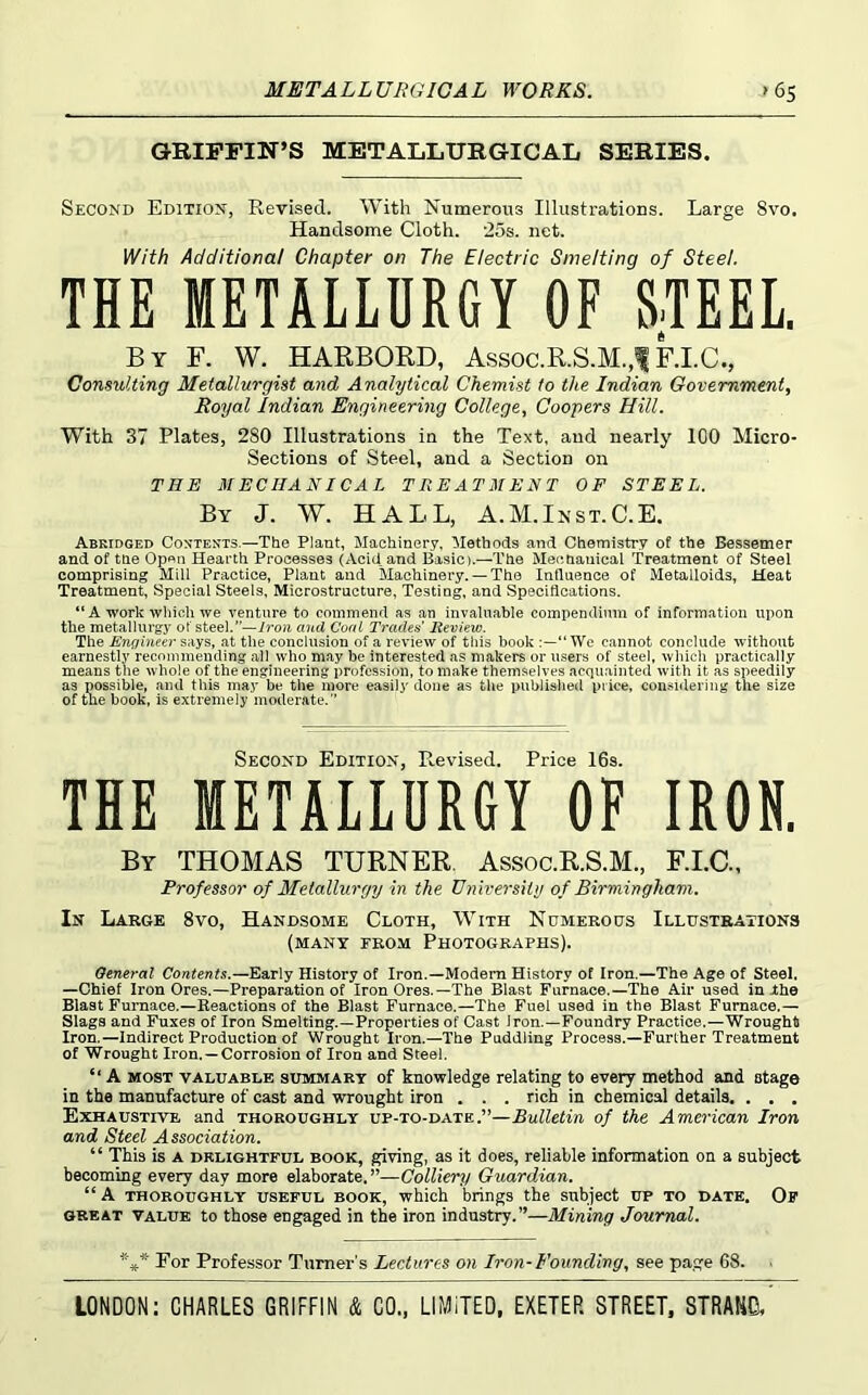GRIFFIN’S METALLURGICAL SERIES. Second Edition, Revised. With Numerous Illustrations. Large 8vo. Handsome Cloth. 25s. net. With Additional Chapter on The Electric Smelting of Steel, THE METALLURGY OF STEEL. By F. W. HARBORD, Assoc.R.S.M.,1 F.I.C., Consulting Metallurgist and Analytical Chemist to the Indian Government^ Royal Indian Engineering College^ Coopers Hill. With 37 Plates, 280 Illustrations in the Text, and nearly lOO Micro- Sections of Steel, and a Section on THE MECHANICAL TREATMENT OF STEEL. By J. W. hall, A.M.Inst.C.K Abridged Contents.—The Plant, Machinery, Methods and Chemistry of the Bessemer and of the Op«n Hearth Processes (Acid, and Basic).—The Mechanical Treatment of Steel comprising Mill Practice, Plant and Machinery. — The Influence of Metalloids, Heat Treatment, Special Steels, Microstructure, Testiug, and Specifications. “ A work which we venture to commend as an invaluable compendium of information upon the metallurgy of steel.”—/roji and Coal Trades Review. The Engineer says, at the conclusion of a review of this book “We cannot conclude without earnestly recommending all who may be interested as makers or users of steel, which practically means the whole of the engineering profession, to make themselves acquainted with it as speedily as possible, and this may be the more easily done as the publislied price, considering the size of the book, is extremely moderate.” Second Edition, Revised. Price 16s. THE METALLURGY OF IRON. By THOMAS TURNER. Assoc.R.S.M., F.I.C., Professor of Metallurgy in the University of Birmingham. In Large 8vo, Handsome Cloth, With Ndmeroos Illustrations (many erom Photographs). Oeneral Contents.—Early History of Iron.—Modem History of Iron.—The Age of Steel. —Chief Iron Ores.—Preparation of Iron Ores.—The Blast Furnace.—The Air used in Ihe Blast Furnace.—Reactions of the Blast Furnace.—The Fuel used in the Blast Furnace.— Slags and Fuxes of Iron Smelting.—Properties of Cast iron.—Foundry Practice.—Wrought Iron.—Indirect Production of Wrought Iron.—The Puddling Process.—Further Treatment of Wrought Iron. —Corrosion of Iron and Steal. ‘‘ A MOST VALUABLE SUMMARY of knowledge relating to every method and stage in the manufacture of cast and wrought iron . . . rich in chemical details, . . . Exhaustive and thoroughly up-to-date.”—Bulletin of the American Iron and Steel Association. “ This is A DELIGHTFUL BOOK, giving, as it does, reliable information on a subject becoming every day more elaborate.”—Colliery Guardian. “ A THOROUGHLY USEFUL BOOK, which brings the subject UP TO DATE, Of GREAT VALUE to those engaged in the iron industry.”—Mining Journal. *** Eor Professor Turner's Lectures on Iron-Founding, see page 68.