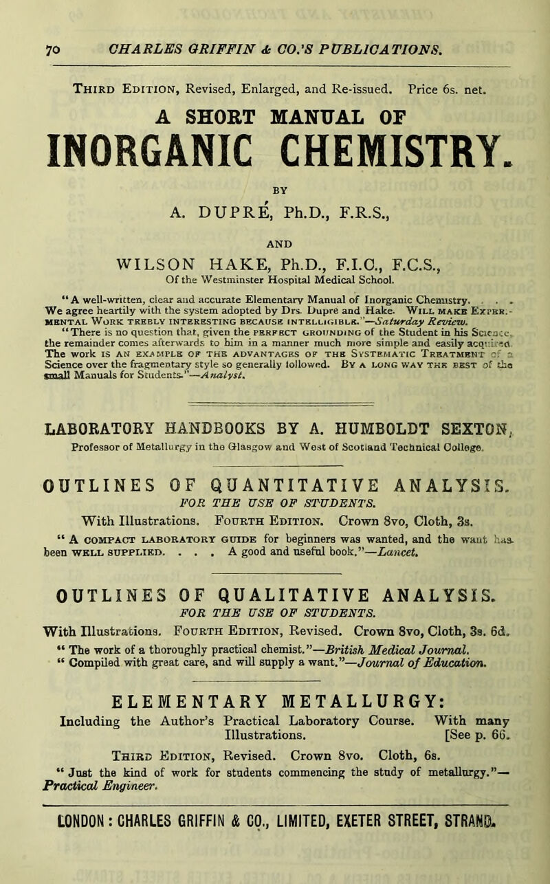 Third Edition, Revised, Enlarged, and Re-issued. Price 6s. net. A SHORT MANUAL OF INORGANIC CHEMISTRY. BY A. DUPRE, Ph.D., F.R.S., AND WILSON HAKE, Ph.D., F.I.O., F.C.S., Of the Westminster Hospital Medical School. “ A well-written, dear and accurate Elementarv Manual of Inorganic Chemistry. . . . We agree heartily with the system adopted by Drs. Dupre and Hake. Will make Expbr.- MENTAL Work trebly interesting because iNTELUGiBLS.’’—Saturday Review. “There is no question that, given the perfect grounding of the Student in his Science, the remainder comes afterwards to him in a manner much more simple and easily acquired. The work is an example of the advantages of the Systematic Treatment cf a Sdence over the fragmentary style so generally lollownd. By a long way the best of the small Manuals for Students.”— LABORATORY HANDBOOKS BY A. HUMBOLDT SEXTON, Professor of Metallurgy in the Glasgow and West of Scotland Technical Oollege. OUTLINES OF QUANTITATIVE ANALYSIS. FOR THE USE OF STUDENTS. With Illustrations. Fourth Edition. Crown 8vo, Cloth, 3a. “ A COMPACT LABORATORY GUIDE for beginners was wanted, and the want has- been WELL SUPPLIED. ... A good and useful book.”—Lancet. OUTLINES OF QUALITATIVE ANALYSIS. FOR TEE USE OF STUDENTS. With Illustrations. Fourth Edition, Revised. Crown 8vo, Cloth, 3s. 6d. “ The work of a thoroughly practical chemist.”—British Medical Journal. “ Compiled with great care, and will supply a want.”—Journal of Education. ELEMENTARY METALLURGY; Including the Author’s Practical Laboratory Course. With many Illustrations. [See p. 66. Third Edition, Revised. Crown 8vo, Cloth, 6s. “ Just the kind of work for students commencing the study of metallurgy.”— Practical Engineer.