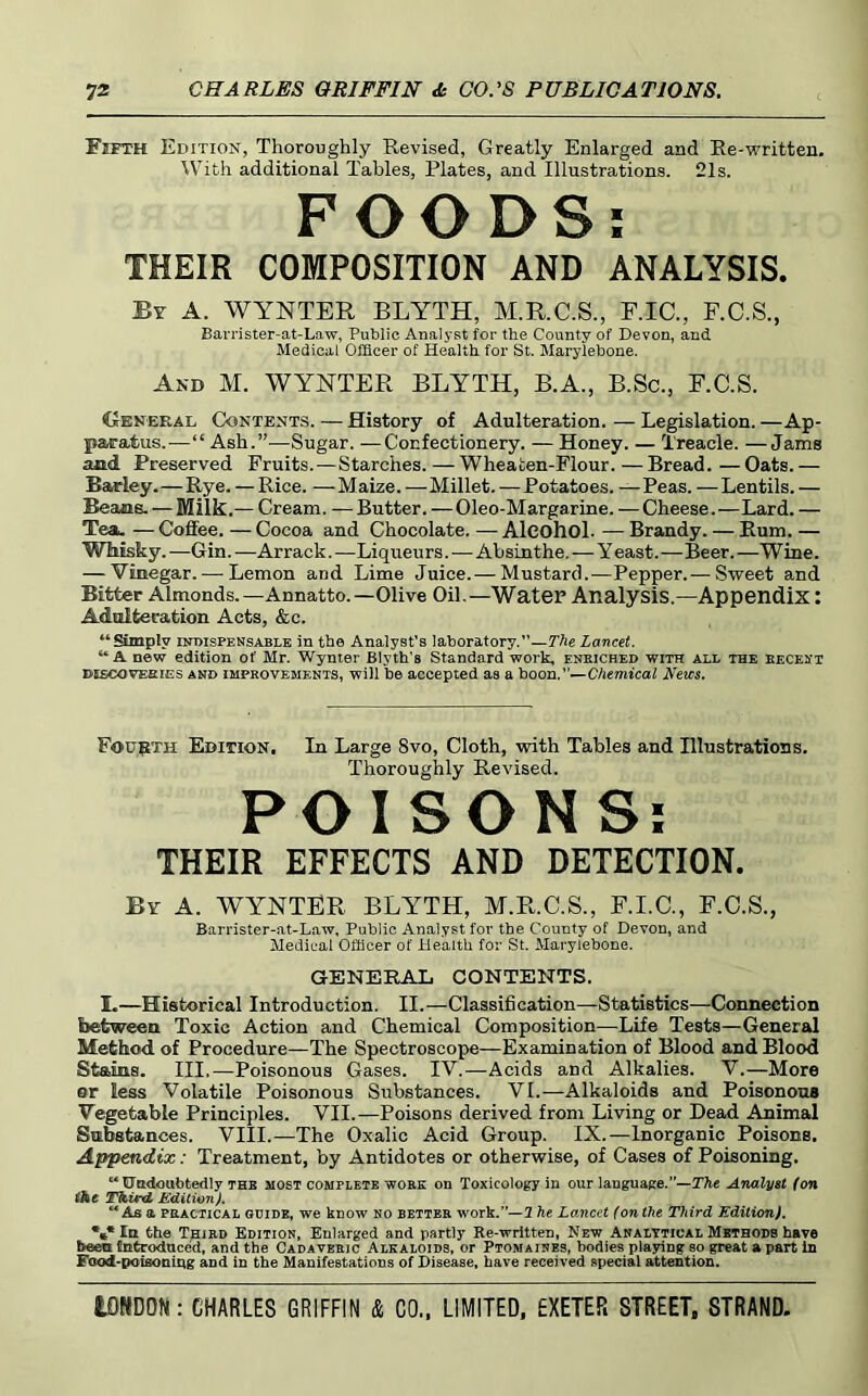 Fifth Edition, Thoroughly Revised, Greatly Enlarged and Ee-written, With additional Tables, Plates, and Illustrations. 21s. FOODS; THEIR COMPOSITION AND ANALYSIS. By a. WYNTER BLYTH, M.R.C.S., F.IC., F.C.S., Bavrister-at-Law, Public Aualj'st for the County of Devon, and Medical Officer of Health for St. Marylebone. And M. WYNTER BLYTH, B.A., B.Sc., F.C.S. General Contents. — History of Adulteration. — Legislation. —Ap- paratus.—“ Ash.”—Sugar. —Confectionery. — Honey. — Treacle. —Jams and Preserved Fruits.—Starches. — Wheaten-Flour. — Bread. — Oats. — Barley.—Rye. — Rice. —Maize.—Millet. — Potatoes. — Peas. —Lentils. — Beans. — Milk.— Cream. — Butter. — Oleo-Margarine. — Cheese.—Lard. — Tea.. — Coffee. — Cocoa and Chocolate. — Alcohol. — Brandy. — Rum. — Whisky. —Gin. —Arrack. —Liqueurs.—Absinthe.—Y east.—Beer. —Wine. — Vinegar. — Lemon and Lime Juice.— Mustard.—Pepper.— Sweet and Bitter Almonds.—Annatto.—Olive Oil.—Water Analysis.—Appendix: Adulteration Acts, &c. “Simply lumsPENSABLE in the Analyst's laboratory.”—TAe Lancet. “ A new edition of Mr. Wynter Blyth’s Standard work, enriched with all the eecesi DiscovEsiES AND IMPROVEMENTS, Will be accepted as a hoon,—Chemical News. FoppTH Edition. In Large Svo, Cloth, with Tables and Illustrations. Thoroughly Revised. POISONS; THEIR EFFECTS AND DETECTION. By a. wynter BLYTH, M.R.C.S., F.I.C., F.C.S., Barrister-at-Law, Public Analyst for the County of Devon, and Medical Officer of Health for St. Marylebone. GENERAL CONTENTS. I.—Historical Introduction. II.—Classification—Statistics—Connection between Toxic Action and Chemical Composition—Life Tests—General Method of Procedure—The Spectroscope—Examination of Blood and Blood Stains. Ill,—Poisonous Gases. IV.—Acids and Alkalies. V.—More ar less Volatile Poisonous Substances. VI.—Alkaloids and Poisonous Vegetable Principles. VII.—Poisons derived from Living or Dead Animal Sabstances. VIII.—The Oxalic Acid Group. IX.—Inorganic Poisons. Appendix: Treatment, by Antidotes or otherwise, of Cases of Poisoning. “ liJttdoubtedly THE most complete work on Toxicology in our language.”—The Analyst (on Third ICditionJ, As a PRACTICAL GUIDE, W6 know NO BETTER work.”—2 he Lancet (on the Third Edition), %• In the T;siRD Edition, Enlarged and partly Re-written, New Analytical Methods have been Unfcroduced, and the Cadaveric Alkaloids, or Ptomaines, bodies playing so great a part in Food-poisoniug and in the Manifestations of Disease, have received special attention.