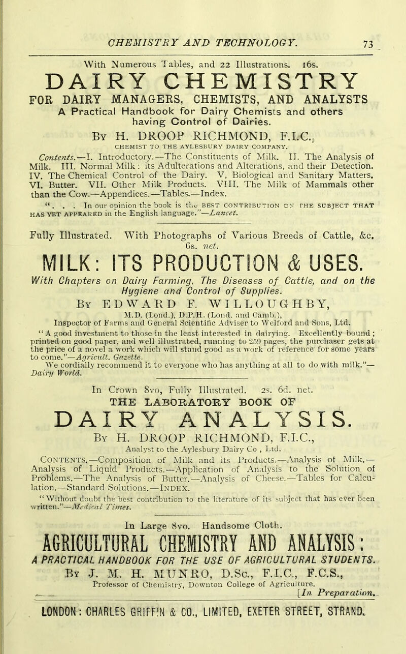With Numerous Tables, and 22 Illustrations. l6s. DAIRY CHEMISTRY FOR DAIRY MANAGERS, CHEMISTS, AND ANALYSTS A Practical Handbook for Dairy Chemists and others having Control of Dairies. By H. droop RICHMOND, F.I.C: CHEMIST TO THE AYLESBURY DAIRY COMPANY. Contents.—I. Introductory.—The Constituents of Milk. II. The Analysis of Milk. III. Normal Milk ; its Adulterations and Alterations, and their Detection. IV. The Chemical Control of the Dairy. V, Biological and Sanitary Matters. VI. Butter. VII. Other Milk Products. VIII. The Milk of Mammals other than the Cow.—Appendices.—Tables.—Index. “. . . In our opinion the book is the best contribution cx the subject that HAS YET APPEARED in the English language.”—Lancet. Fully Illustrated. With Photographs of Various Breeds of Cattle, &c. Gs MILK: ITS PRODUCTION & USES. With Chapters on Dairy Farming. The Diseases of Cattle, and on the Hygiene and Control of Supplies. By EDWARD F. WILLOUGHBY, M.D. (Lond.), D.P.H. (Loud, nnd Canih.), Inspector of Earnis and General Scientitic Adviser to Welford and Sons, Ltd. “ A good investment to those in the least interested in dairying. Excellently bound ; printed on good paper, and well illustrated, nmning to 269 pages, the purcliaser gets at the price of a novel a work which will stand good as a work of reference for some years to come.”—Agricult. Gazette. We cordially recommend it to everyone wlio has anything at all to do with milk.”— Dairy World. In Crown Svo, Fully Illustrated. 2s. 6d. net. THE LABORATORY BOOK OF DAIRY ANALYSIS. By H. droop RICHMOND, F.I.C., Analyst to the Aylesbury Dairy Co , Ltd. Contents.—Composition of Milk and its Products.—Analysis ot Milk.— Analysis of Liquid Products.—.Application of Analysis to the Solution of Problems.—The Analysis of Butter.—Analysis of Cheese.—Tables for Calcu- lation.—Standard Solutions.—I.ndex. “Without doubt the best contribution to the literature of its subj’ect that has ever been written. ”—Medica L Thues. In Large Svo. Handsome Cloth. AGRICULTURAL CHEMISTRY AND ANALYSIS: A PRACTICAL HANDBOOK FOR THE USE OF AGRICULTURAL STUDENTS. By J. M. H. MUNRO, D.Sc., F.I.C., F.C.S., Professor of Chemistry, Dowutoii College of Agriculture. [/«. Preparation^