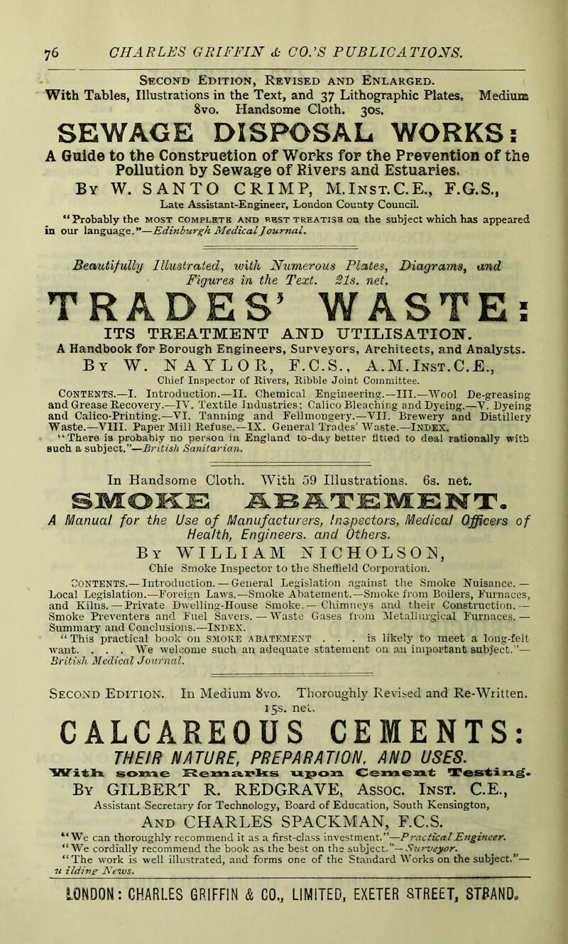 Second Edition, Revised and Enlarged. With Tables, Illustrations in the Text, and 37 Lithographic Plates. Mediuia 8vo. Handsome Cloth. 30s. SEWAGE DISPOSAL WORKS; A Guide to the Construetion of Works for the Prevention of the Pollution by Sewage of Rivers and Estuaries. By W. SANTO CRIMP, M.Inst.C.E., F.G.S., Late Assistant-Engineer, London County Council. “ Probably the most complstb and best treatise on the subject which has appeared in our language.”—Edinburgh Medical Journal. Beautifully Illustrated, with Numerous Plates, Diagrams, and Figures in the Text. 21s. net. TRADES’ WASTE; ITS TREATMENT AND UTILISATION. A Handbook for Borough Engineers, Surveyors, Architects, and Analysts. By W. NAYLOR, F.C.S., A.M.Inst.C.E., Chief Inspector of Rivers, Ribble Joint Committee. Contents.—I. Introduction.—II. Chemical Engineering.—III.—AVool De-greasing and Grease Recovery.—IV. Textile Industries: Calico Bleaching and Dyeing.—V. Dyeing and Calico-Printing.—VI. Tanning and Eellmongery.—VII. Brewery and Distillery Waste.—VIII. Paper Mill Refuse.—IX. General Trades' Waste.—Index. “There is probably no person in England to-day better fitted to deal rationally with such a subject.”—British Sanitarian. In Handsome Cloth. With 59 Illustrations. 6s. net. SMOKE A Manual for the Use of Manufacturers, Inspectors, Medical Officers of Health, Engineers, and Others. By william NICHOLSON, Chie Smoke Inspector to the Sheffield Corporation. Contents.— Introduction. — General Legislation against the Smoke Nuisance.— Local Legislation.—Foreign Laws.—Smoke Abatement.—Smoke from Boilers, Furnaces, and Kilns. — Private Dwelling-House Smoke.— Clumneys and their Construction.— Smoke Preventers and Fuel Savers. — Waste Gases from jMetallurgical Furnaces. — Summary and Conclusions.—Index. “ This practical book on SMOKE abatement ... is likely to meet a long-felt want. . . . We welcome such an adequate statement on an important subject.”— British Mudical Journal. Second Edition. In Medium 8vo. Thoroughly Revised and Re-Written. 15s. net. CALCAREOUS CEMENTS: THEIR NATURE, PREPARATION. AND USES. W it la son^e 'ULX>03a. Cement: HTes'tin^* By gilbert R. REDGRAVE, Assoc. Inst. C.E., Assistant Secretary for Technology, Board of Education, South Kensington, And CHARLES SPACEMAN, F.C.S. “We can thoroughly recommend it as a first-class investment.”—Practical E^igineer. “We cordially recommend the book as the best on the s\ib]ect.— Sin'veyor. “The work is well illustrated, and forms one of the Standard Works on the subject.”— ildin^ News.