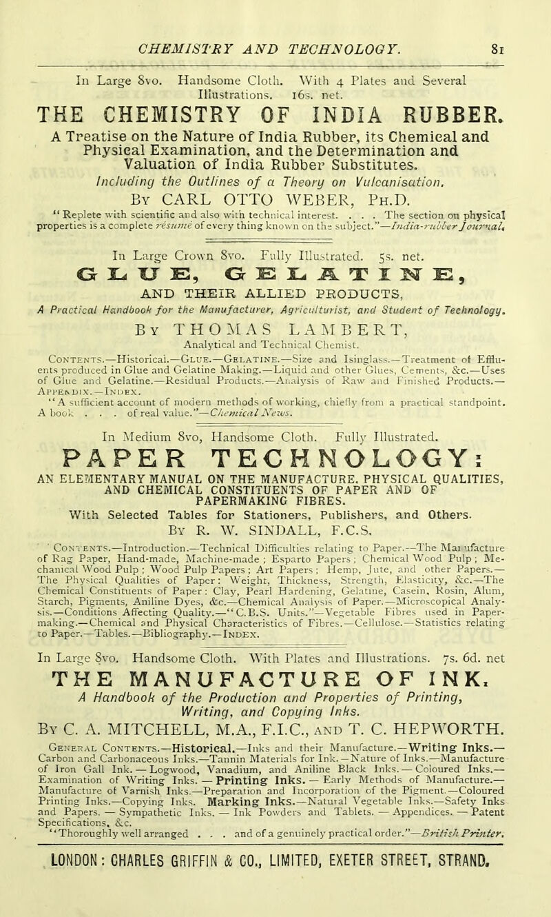 In Large 8vo. Handsome Cloth. With 4 Plates and Several Illustrations. l6s. net. THE CHEMISTRY OF INDIA RUBBER. A Treatise on the Nature of India Rubber, its Chemical and Physical Examination, and the Determination and Valuation of India Rubber Substitutes. Including the Outlines of a Theory on Vulcanisation, By carl otto WEBER, Ph.D. Replete with scientific and also with technical interest. . . . The section on physical properties is a complete resume of every thing known on the subject.”—India-rubber Jota'nah In Large Crown Svo. Fully Illustrated. 5s. net. GLUE, GELJLTIlSrE, AND THEIR ALLIED PRODUCTS, A Practical Handbook for the Manufacturer, Agriculturist, and Student of Technology. By T H O a S LAMBERT, Analytical and Technical Chemist. Contents.—Historical.—Glue.—Gelatine.—Size and Isinglass.—Treatment of Efflu- ents produced in Glue and Gelatine Making.—Liquid and other Glues, Cements, See.—Uses of Glue and Gelatine.—Residual Products.—Analysis of Raw and Finished Products.— Appendix.—Index. A sufficient account of modern methods of working, chiefly from a practical standpoint. A book ... of real value.”—Chemical News. In Medium 8\^o, Handsome Cloth. Fully Illustrated. PAPER TECHNOLOGY; AN ELEMENTARY MANUAL ON THE MANUFACTURE. PHYSICAL QUALITIES, AND CHEMICAL CONSTITUENTS OF PAPER AND OF PAPERMAKING FIBRES. With Selected Tables for Stationers, Publishers, and Others. By R. W. SINDALL, F.C.S, ■ Contents.—Introduction.—Technical Difficulties relating to Paper.—The Mai ufacture of Rag Paper, Hand-made, Machine-made ; Esparto Papers ; Chemical Wood Pulp ; Me- chanical Wood Pulp ; Wood Pulp Papers; Art Papers: Hemp, Jute, and other Papers.— The Physical Qualities of Paper: Weight, Thickness, Strength, Elasticity, &c.—The Chemical Constituents of Paper: Clay, Pearl Hardening, Gelatine, Casein, Rosin, Alum, Starch, Pigments, Aniline Dyes, &c.—Chemical Analysis of Paper.—Microscopical Analy- sis.—Conditions Affecting Quality.—“C.B.S. Units.”—Vegetable Fibres used in Paper- making.—Chemical and Physical Characteristics of Fibres.—Cellulose.—Statistics relating to Paper.—Tables.—Bibliography.—Index. In Large 8vo. Handsome Cloth. With Plates and Illustrations. 7s. 6d. net THE MANUFACTURE OF INK. A Handbook of the Production and Properties of Printing, Writing, and Copying Inks. By C a. MITCHELL, M.A., F.I.C., and T. C. HEPWORTH. General Contents.—Historical.—Inks and their Manufacture.—Writing Inks.— Carbon and Carbonaceous Inks.—Tannin Materials for Ink. —Nature of Inks.—Manufacture of Iron Gall Ink, — Logwood, Vanadium, and Aniline Black Inks. — Coloured Inks.— E.xamination of Writing Inks. — Printing Inks. — Early Methods of Manufacture.— Manufacture of Varnish Inks.—Preparation and Incorporation of the Pigment.—Coloured Printing Inks.—Copying Inks, Marking Inks.—Natural Vegetable Inks.—Safety Inks and Papers. — Sympathetic Inks. — Ink Powders and Tablets.—Appendices.—Patent Specifications, &c. “Thoroughly well arranged . . . and of a genuinely practical order.”—British Printer,