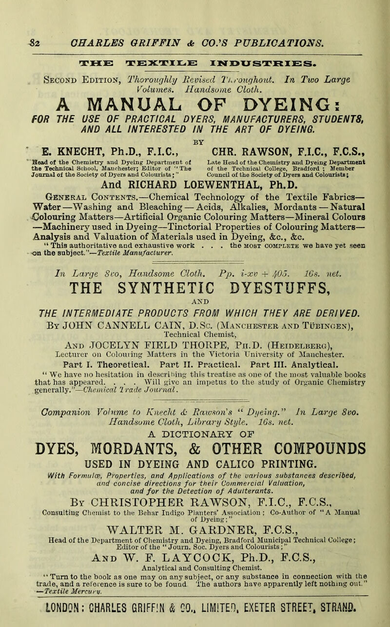 THE TEXTIEE X]N]D>XJ ST JRIE S. Second Edition, Thoroughly Revised I'/.roughout. In Two Large Volumes. Handsome Cloth. A MANUAL OF DYEING; fOR THE USE OF PRACTICAL OYERS, MANUFACTURERS, STUDENTS, AND ALL INTERESTED IN THE ART OF DYEING. BY ’ E. KNECHT, Ph.D., CHR. RAWSON, FJ.C., F.C.Sm Head of the Chemistiy and Dyeing Department of Late Head of the Chemistry and Dyeing Department the Technical School, jUanohester; Editor of “The of the Technical College, Bradford ; Member Journal of the Society of Dyers and Colourists; Council of the Society of Dyers and Colourists; And RICHARD LOEWENTHAL, Ph.D. General Contents.—Chemical Technology of the Textile Fabrics— Water—Washing and Bleaching — Acids, Alkalies, Mordants—Natural Colouring Matters—Artificial Organic Colouring Matters—Mineral Colours —Machinery used in Dyeing—Tinctorial Properties of Colouring Matters— Analysis and Valuation of Materials used in Dyeing, &c., &c. “ This authoritative and exhaustive work . . . the most complete we have yet seen on the subject.”—Textile Manufacturer. In Large Sco, Handsome Cloth. Pp. i-xv -i- 40a. IGs. net. THE SYNTHETIC DYESTUFFS, AND THE INTERMEDIATE PRODUCTS FROM WHICH THEY ARE DERIVED. By JOHN CANNELL CAIN, D.Sc. (Manchester and Tubingen), Technical Chemist, And JOCELYN FIELD THORPE, Pii.D. (Heidelberg), lecturer on Colouring Matters in the Victoria University of Manchester. Part I. Theoretical. Part II. Practical. Part III. Analytical. “ We have no hesitation in describing this treatise as one of the most valuable books that has appeared. . . . Will give an impetus to the study of Organic Chemistry generally.”—Chemical 'irade Journal. Companion Volume to Knecht Rawson's “ Dyeing. In Large 8vo. Handsome Cloth, Library Style. 16s. net. A DICTIONARY OP DYES, MORDANTS, & OTHER COMPOUNDS USED IN DYEING AND CALICO PRINTING. With Formula:, Properties, and Applications of the various substances described, and concise directions for their Commercial Valuation, and for the Detection of Adulterants. By CHRISTOPHER RAWSON, F.I.O., F.C.S., Consulting Chemist to the Behar Indigo Planters’ Association ; Co-Author of “A Manual of Dyeing;” WALTER M. GARDNER, E.O.S., Head of the Department of Chemistry and Dyeing, Bradford Municipal Technical College; Editor of the “ Journ. Soc. Dyers and Colourists; ” And W. E. LAYCOCK, Ph.D., E.C.S., Analytical and Consulting Chemist. “ Turn to the book as one may on any subject, or any substance in connection with the trade, and a reference is sure to be found. The authors have apparently left nothing out. ” ^Textile Mercury.