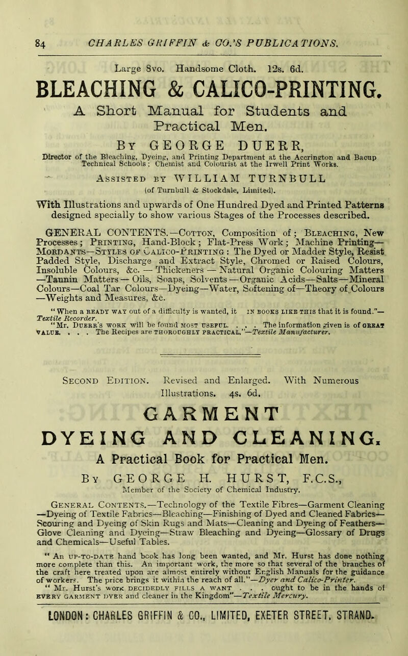 Large 8vo. Handsome Cloth. 12s. 6d. BLEACHING & CALICO-PRINTING. A Short Manual for Students and Practical Men. By GEORGE DUERR, Director of the Bleaching, Dyeing, and Printing Department at the Accrington and Bacup Technical Schools; Chemist and Colourist at the Irwell Print Works. Assisted by WILLIAM TURNBULL (of TtirnbuU & Stockdale, Limited). With Illustrations and upwards of One Hundred Dyed and Printed Patterns designed specially to show various Stages of the Processes described. GENERAL CONTENTS.—Cotton', Composition of; Bleaching, New Processes; Printing, Hand-Block; Flat-Press Work; Machine Printing— Mordants—Styles oe Calico-Printing : The Dyed or Madder Style, Resist Padded Style, Discharge and Extract Style, Chromed or Raised Colours, Insoluble Colours, &c. —• Thickeners — Natural Organic Colouring Matters —Tannin Matters—Oils, Soaps, Solvents-—Organic Acids—Salts—Mineral Colours—Coal Tar Colours—Dyeing—Water, Softening of—Theory of, Colours —Weights and Measures, <fcc. “ Wlien a ready way out of a difficulty is wanted, it in books dike this that it is found.— Textile Recorder. “Mr. Ddebb’s'WORK will be found MOST USEFUL. . . . The information given is of great VALUE. . . . The Recipes are thoroughly PRACTICAL.”—Textile illaTuydcfitrer. Second Edition. Revised and Enlarged. With Numerous Illustrations. 4s. 6d. GARMENT DYEING AND CLEANING, A Practical Book for Practical Men. By GEORGE H. HURST, F.C.S., IMember of the Society of Chemical Industry. General Contents.—Technology of the Textile Fibres—Garment Cleaning —Dyeing of Textile Fabrics—Bleaching—Finishing of Dyed and Cleaned Fabrics— Scouring and Dyeing of Skin Rugs and Mats—Cleaning and Dyeing of Feathers— Glove Cleaning and Dyeing—Straw Bleaching and Dyeing—Glossary of Drugs and Chemicals—Useful Tables. “ An UP-TO-DATE hand book has long been wanted, and Mr. Hurst has done nothing more complete than this. An important work, the more so that several of the branches of the craft here treated upon are almost entirely without English Manuals for the guidance of workers. The price brings it within the reach of all.”—Dyer and Calico-Printer. “ Mr. Hurst’s woric decidedly fills a want . . . ought to be in the hands of EVERY GARMENT DYER and cleaner in the Kingdom”—Textile Mercury.