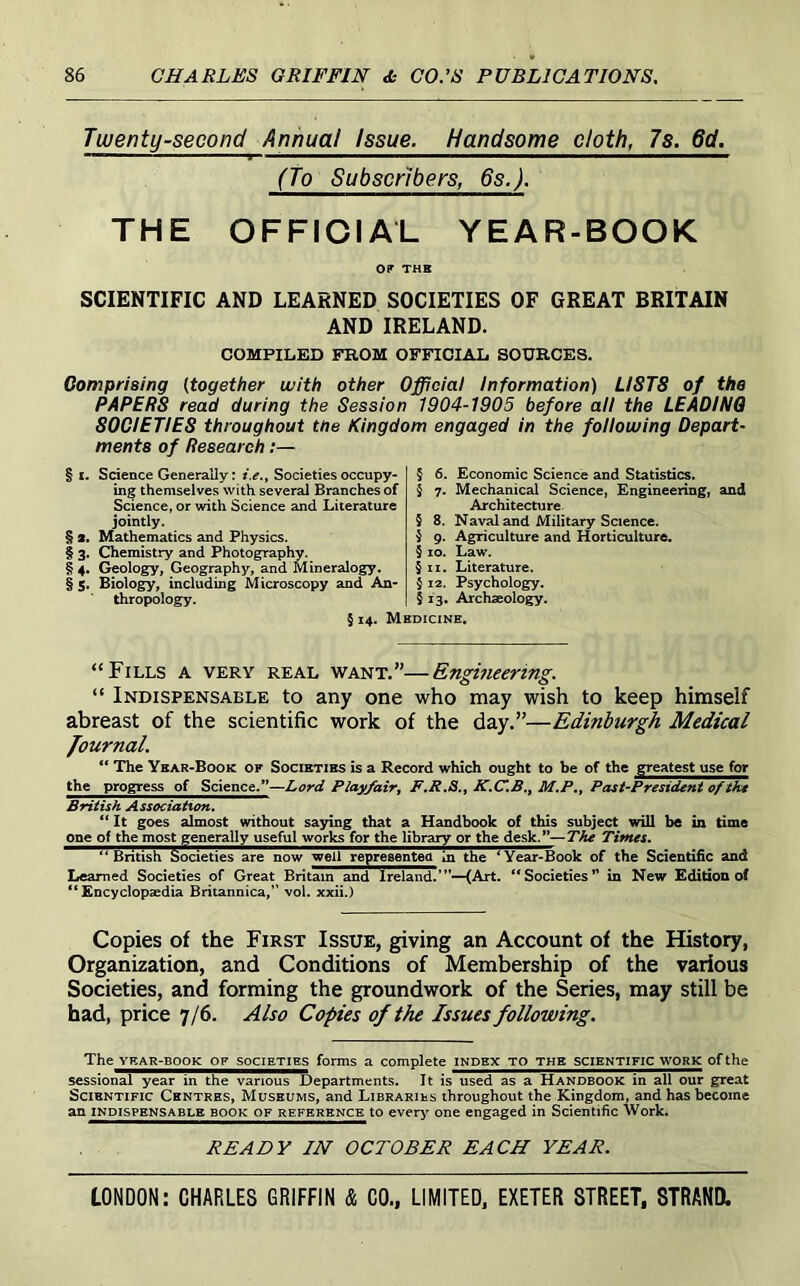 Twenty-second Annual Issue. Handsome cloth, 7s. 6d. (To Subscribers, 6s.). THE OFFICIAL YEAR-BOOK OF THK SCIENTIFIC AND LEARNED SOCIETIES OF GREAT BRITAIN AND IRELAND. COMPILED FROM OFFICIAL SOURCES. Comprising {together with other Official Information) LISTS of the PAPERS read during the Session 1904-1905 before all the LEADING SOCIETIES throughout tne Kingdom engaged in the following Depart- ments of Research:— § I. Science Generally: i.e,, Societies occupy- ing themselves with several Branches of Science, or with Science and Literature jointly. § 3. Mathematics and Physics. § 3. Chemistry and Photography. § 4. Geology, Geography, and Mineralogy. § s. Biology, including Microscopy and An- thropology. § 6. Economic Science and Statistics. § 7. Mechanical Science, Engineering, and Architecture § 8. Naval and Military Science, j 9. Agriculture and Horticulture. § 10. Law. §11. Literature. $ 12. Psychology. § 13. Archseology. § 14. Medicine. “Fills a very real want.”—Engineering. “ Indispensable to any one who may wish to keep himself abreast of the scientific work of the day.”—Edinburgh Medical Journal. “ The Year-Book of Societies is a Record which ought to be of the greatest use for the progress of Science.”—Lord Playfair, M.P,, Past-President of tkt British Association. ** It goes almost without saying that a Handbook of this subject will be in time one of the most generally useful works for the library or the desk.”—The Times. British Societies are now well representea in the ^Year-Book of the Scientific and Learned Societies of Great Britain and Ireland.’”—(Art. Societies” in New Edition of “Encyclopaedia Britannica,” vol. xxii.) Copies of the First Issue, giving an Account of the History, Organization, and Conditions of Membership of the various Societies, and forming the groundwork of the Series, may still be had, price 7/6. Also Copies of the Issues following. The YKAR-BOOK OF SOCIETIES forms a complete index to the scientific work of the sessional year in the various Departments. It is used as a Handbook in all our great Scientific Centres, Museums, and Libraries throughout the Kingdom, and has become an INDISPENSABLE BOOK OF REFERENCE to every one engaged in Scientific Work. READY IN OCTOBER EACH YEAR.