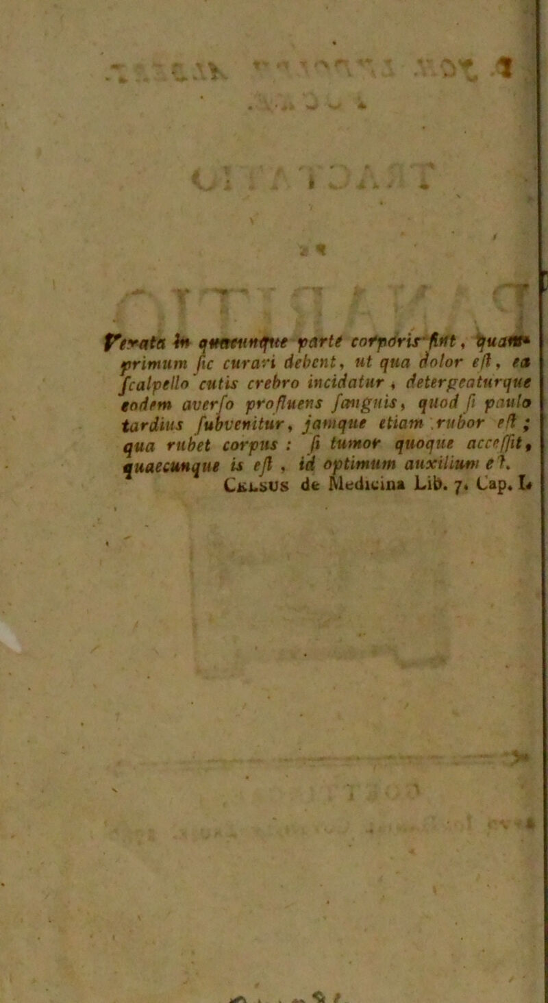 J■ 1 2 < Strata In qmfuntfue parte cofports' ftrtt, quant* ftrimum fie curari debent, ut qua dolor ejl, e<% fcalpelh'cutis crebro incidatur , detergeatnrque eodem averfo profluens /angitis, quod ft pattlo tardius fubvenitur, janique etiam rubor eft; qua rubet corpus : ft tumor quoque acceffit, quaecunque is ejl , id optimum auxiliiwi el. Ckus dfc Medicina Lib. 7* Cap. I«