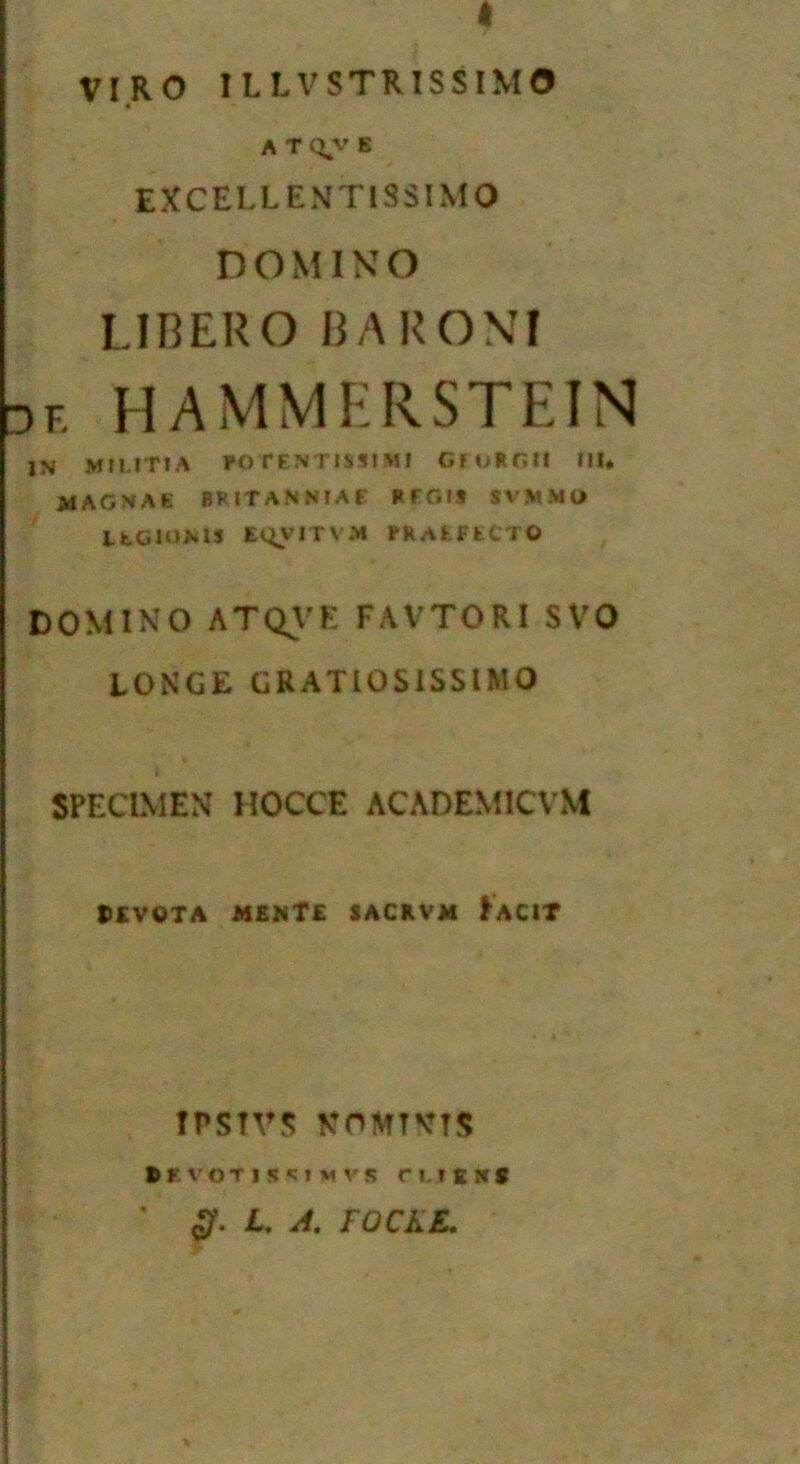 VIRO ILLVSTRISSIMO A T qv E EXCELL ENT1SSIMO DOMINO LIBERO BA RO\I de HAMMERSTEIN IN MIUT1A POrENTJMI.M! CFURGtf III. MAGNAE BFITANNIAE REGIS SW.MU ItCIOMS E^VITV.M PRAEFECTO DOMINO ATQVE FAVTORI SVO LONGE GRATIOSISSIMO SPECIMEN HOCCE ACADEMICVM 5SVOTA MENT£ SACRVM FaCIT TPSTVS NOMTVTS irvoTisciuvs n.iENS <£. L. A. FOCKE.