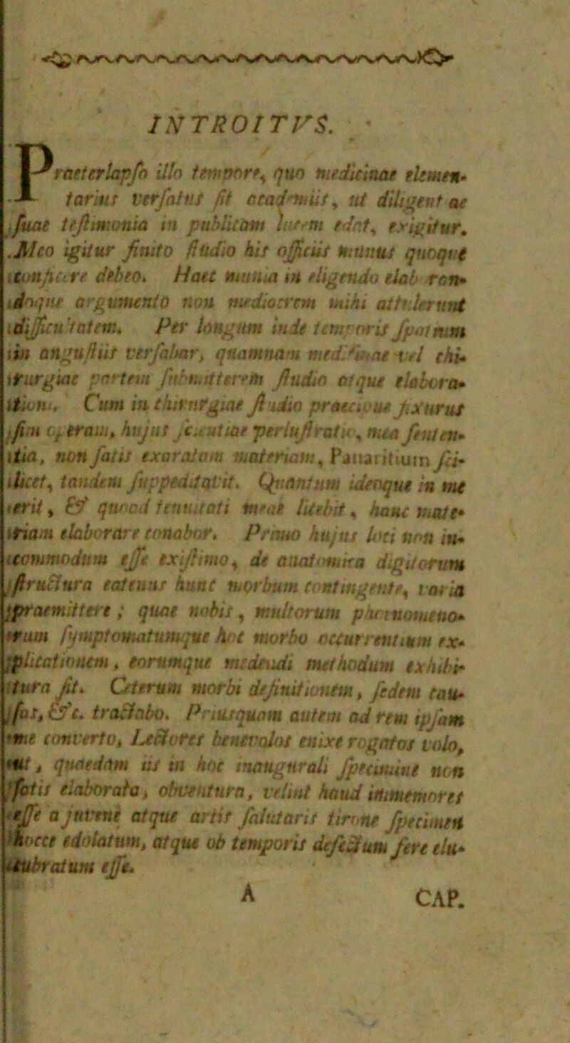 1NTR0ITJSS. Praeterlapfo illn tempting quo tnedidnae elmen* tariut verfaint fit atad'ntut, nt diligent ac ■fuat tejhnmnia in publicani hurm edr.t, erigitur, .Men igitur fimto ftidio bit ojjicut tnttnut qnoqve iton/iure debeo. Hate mutaa in eligendo elab ran* idnqne argumento non medioatm anihi attilerunt idijini'taten:. Per hngntn in,it tern?niis/potmm tin angufhit Virfahar, qnamnam med.*mnt t,l chi* Kurgiae partem fi\ mitigtr/h fhidtn Clique tlabvra• itivm, Cum mtkimrgiae fiidia praeaou* Jix'urus fin op tram, hujut jc.eutme periujhatu, men feutev* i tin, non fat is exar.it am niatermm, Panaritium fcM Meet, tandem Japped!at:it. Quantum idenque in me terii, & quoad fenmtati tarot lUelnt, hone i;,ate* Utim elaborat e conabor, Prana hujtts loci non in* mmmodum ejfe ex ft wo, dt anat<>mka digit arum frutlura eat tuns hunt tuorbum Contingente, tenia jpraemittere ; quae mbit, mult arum phmumeno* ht urn fymptovuitumque hot mvrbo occur rent mm ex* ■phcatwnm, eorumque medtvdi methadum exhibit Kura Jit. Oterum marbi dejinitumem , fedtm cau* ■ fas, tfe* trablabo. Printquam autem ad rtm ip/km *me convert o, LeShrct bcnevolot enixt rogafot valot **i • quottiam ut m hoc tnaugtircdi fprcmiut non fait elaborate, obventurn, ve/int handittmemoret tejfe ajnvtne atquc artif fnlutarit tirone /penmen ifocce edoiatum, atque ob iemporit de/cdutu/tn tin* iiUbratum ejffe* A CAP.