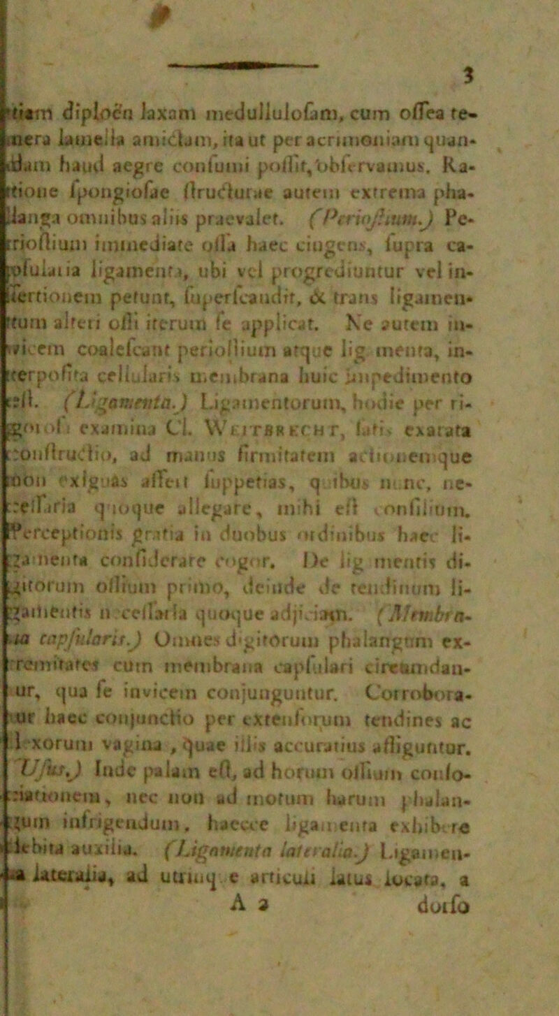 'titm diplocn Jaxam meduilulofani, cum oflea re- mera lamella amidam, itaut pei acnmoniam quan* itiaai haud aegre cnntumi pollit,'obi<*rv»u)us. Ra- ttioue Jpongiofae flrudurae autem extrema pha* Uangaomnibus aids praevalef. fPcrioJUun^J Pc* rrioftium immediate ollu haec ciugcm, iupra ca- pfuiatia ligainenr.i, ubi vel progrediuntur vel in- lertionem pefunt, fop erica udir, & rrans (igamen* rturn alreri oilt ircrum fe applicar. Ke autctn in- wi*cem coalefcant periollium atque lig menta, in- iterponta cellularR membrana huic impediment© eslK (tJ^amenta.) Ligamentorum, hodie per ri- jgoiofi cxamitu C’i. Wkjtbrecht, flitf* exatata r:ouflrudio( ad maims firm! fate in adionemque [fibn exlg’ia* allot luppetias, q thus m.nc, ne- reiriria qioque allegare, mihj efl von (ilium, Pereeptionis gr-ifia in duobus mdinibu* haec li* ^amenta confidcrare cog or. I)e lig mentis di- jptorum oilium prim©, dcinde de renditium li- ;’ai!ientix n.cellatfa quuque adpciatn. (Mrmbt n- -ta tapfidarit.J Oumes d'gitorum pbaiangum ex- Tcmirafct cutn membrana caplulari dretinidaii- ur, qua le invicetn conjunguutur. Coirobora- ur haec conjunctio per exrenforum tendines ac 1 xorum vagina , quae ilils accurauus afliguntur. (Jfus^) Itulc pa lam cfo ad hormn oilium cordo- ;:iattoncm, nee not) ad rnofuin ha rum phalan- :jum inlrigendum, haccce ligaments exbibtre lebira auxiiia. (Lignmenta laleralio.J l.igamea* •a lauaaiia* ad uuruiq e articun iaius locata, a