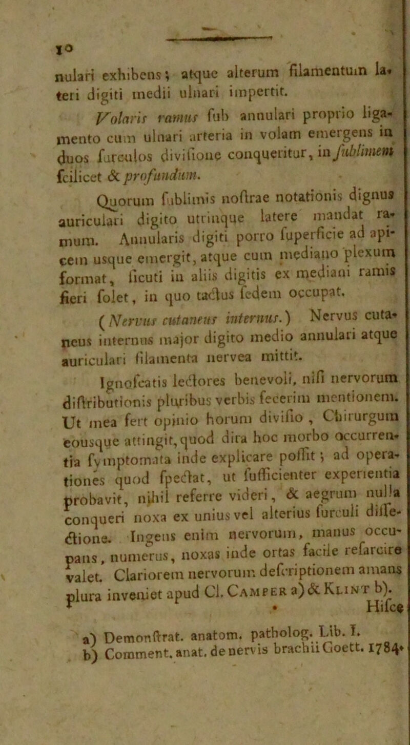 nulari exhibens; atquc alterum filamentum la. teri digiti inedii ulnari impertit. Volarit ramus fob annulari proprio liga- mento cum ulnari arteria in volam emergens iu duos jfurculos divifione conqueritur, in Jhblimem fcilicct & profundum. Quorum fublimis noftrae notationis dignus auricuiari digito utrinque latere mandat ra* mum. Annularis digiti porro fuperficie ad api- cem usque emergit, atque cum mediano plexum format„ licuti in aliis digitis ex mediaui ramis fieri folet, in quo tadlus fedem occupat, ( Nervtis cutanens interims.) Nervus cuta. ncus internus major digito medio annulari atque auricuiari filaments nervea mittit. Ignofcatis ledores benevoii, nifi nervorum diflributlonis pluribus verbis fecerim mentionem. Ut mea fert opinio horum divifio , Cbirurgum eousque attingit,cjuod dira hoc morbo occurren- tia fvmptomata inde explicare pollit ad opera- tiones quod fpetfat, ut fufficienter expenentia probavit, nihil referre videri, & aegrum nulla conqueri noxa ex uniusvel alterius lurcuii dule- <^lione. Ingens enim nervorum, manus oc.cu- pans, numerus, noxas inde ortas facile refareire valet* Clariorem nervorum defcriptionem amans plura inveniet apud Cl. Camper a)& Klint b). * • Hike s') Demonftrat. anatom, patholog. Lib. I. b) Comment, anat. deuervis brachuCoett. 1784*