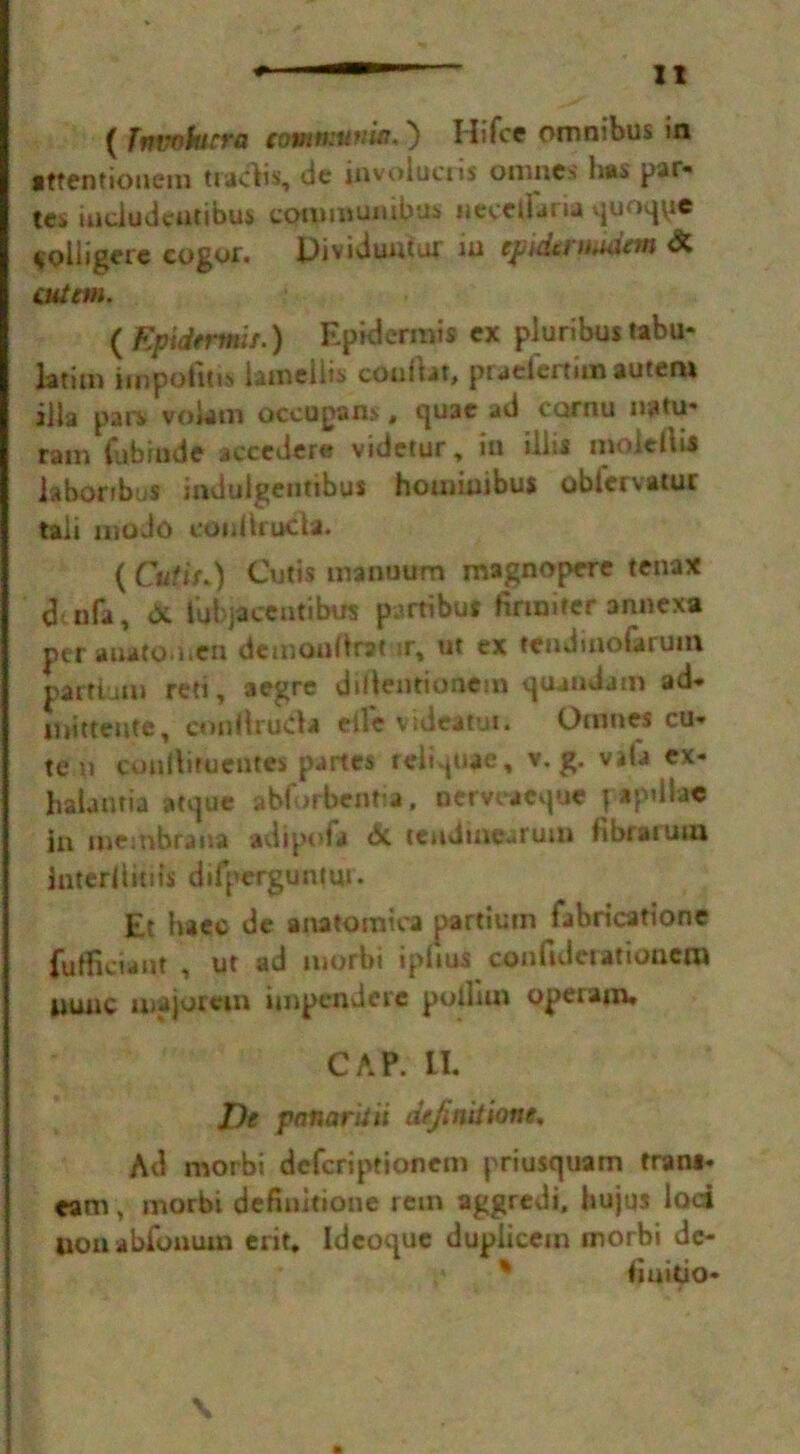 It ( Invoturra tomttrttnitt,') Hi foe omnibus in •ttentiouem traces, de jnvolucris onmes has par* tes indudentibus comiuunibus iiecciiana quoqpe $olligere cogor. Dividuutur iu epidermuim <& cut cm. ( Epidtrmif.) Epidermis cx pluribus tabu- lating iinpotitis lainellis couiUt, praefertimauten* ilia pars vokm occupans, quae ad cornu natu- ram fubindc acccdere videtur, iu iliis tnoicllil labor thus mdulgentibus homiuibus obtervatur tali modo conliruda. ( Cutir*) Cutis manuum magnopere tenax dt nfa, <X lubjaccutibus partibu* firmiter annexa per auatodtcn demouOrat tr, ut ex tendinofaruin partiuui red, aegre dilientionem quandam ad. nmtcufe, cnnttrutfa etle vidcatui. Omnes cu- te n coulliruentes partes reli^uae, v. g. Vila cx- halantia atque abforbeiitia, oerveacque papillae in membrana adipoia dc tendmearum iibraiuua interiiitiis difperguntui. Et haee de anatomiea partium fabricatione fufficiant ut ad morbi iphus confuleratioucra nunc majomn ijnpcndere polliin operajn* CAP. LI. De panar'uii definition*. Ad morbi defcriptionem priusquam fram- «m, morbi defiuitione rein aggredi. hujqs lod lion abi'onum erit. Ideoque duplicem morbi de- iinitio- \