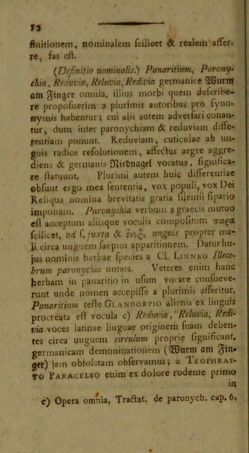 1% finitionem, ndminalem fcilicet <5c realem afferr re, fas eft. (De/initio nominalis.) Panaritium, Porony• chia, Reduvia, Reluvia, Redivia germanice SBurm ftm finger omn*a» '^'us m0r^‘ Suenl dekribe- re propofueriin a plurimis autoribus pro fyno- nymis habentur; cui alii aUtein adverfari conan- tur, dum inter paronychiam & reduviam difte- jrentiam ponuat. Reduviam, cuticulae ab un- guis radice refoiutionem, afteftus aegre aggre- diens & germanis fftietmagel vocatus, lignitica- re ftatuunt. Plurimi autem Jiuic differentiae obfunt ergo mea (entenria, vox populi, vox Dei Reliqua notniua brevitatis gratia fiientii fipaiio imponain. Paronychia verbmn agraecis mutuo eft accept urn aliisque voculis compofitum Trapse fcilicet, bd f. jnxta & cvv£, unguis propter ma- ii circa unguem faepius apparitionem. Daturhu- fus nominis herbae fpecies a Cl. Linn to lllece- brum paronychia notata. Veteres enim banc Jierbam in panaritio in ufum vocare confueve- runt unde jioinen accepilTe a plurimis alferitur. Panaritium tefte Glandorpio aliems ex linguis procreata eft vocula c) Reduvia,1 Reluvia, Redi- via voces latinae linguae originem fuam deben- tes circa unguem circulum proprie fignificant, germanicam demoniuatiouem ($Burm am fin- ger) jam obloletam obfervamus; a Teophras- To Paracelso enim ex dolore rodente primo i« c) Opera omnia, Traftat. de paronych. cap, 6.