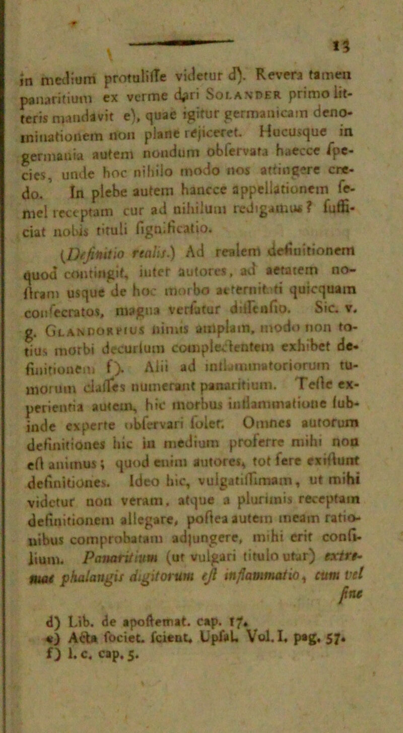 I% in medium protulilTe videtur d). Revert tamen panaritium ex verme d^ri Sola\oer primoiit- teris mandavit e), quae igitur germanicam deno- ininationem non plane rejiceret. Hucusque in german » autem noudum obleivata haecce ipc* cies, unde hoc niliiio modo nos attingere cre- do, In plebe autem hancce appcllationcm fe- mel tectpram cur ad nihiium redtgamu* ? fuffi- ciat nobis tituli figniHcatio. (Dtjitiitlo realif.) Ad realem de^iuitionem quod comingit, inter autores, ad aetacem no- llrani usque de hoc morbo aeteniitti quicquam coufecratos, magna verhifur dilltnlto. Sic. v. g. GLANnoneius nimts auiplam, modo non to- tius morbi decurium compleckntaca cxhibet de- finitionem f> Alii ad intLmvtmtoriorum tu- morutn dalles numerant panaritium. Telle ex- perieneia autem, hit* morbus iniiammatiotte fub- inde experte ubfervari Toler. Omnes autorum defmitiones hie in medium proferre miht non eA animus; quod euim autores* tot tere exiilunt deftnitiones. Ideo hie, vulgatilTuaatn, ut mihi videtur non veram. atque a plurunis receptam delinitioncm allegare, poftea autem meam ratio- nibus com probat am adjungere, imhi erif confi- lium. Panaritium (ut vulgari titulo utar) exlrt- fnue phaiangu digit ovum rjl tn/iammatio, cum vet fine d) l,ib. de apofteinat. cap. 17. «) Ada fociet. Icient. UpfaL Vol. L pag. 57* f) T. c, cap. 5.