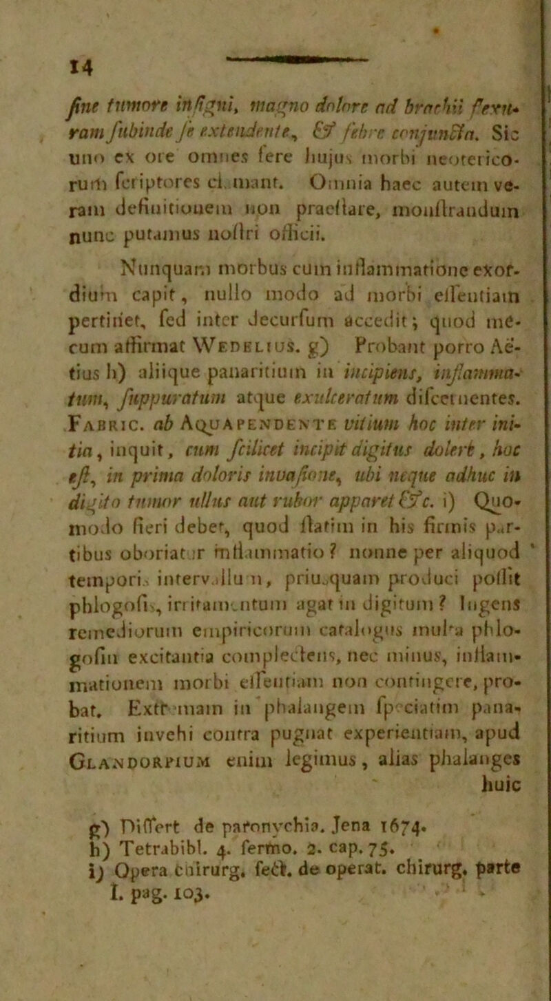 fine tumor e irttigni, magnet dnkre ad braehii fern* ram fubinde Ji extendente, & fibre conjunct a. Sic uno ex ore otimes fere Jiujus morbi neoterico- rum feriptores ci. mant. Omnia haec autem ve- ram defiuitiouem non praeftare, mouftrauduin nunc putamus noflri officii. Nunquam morbus cum iuflammaHbne exor- dium capit, nullo modo ad morbi eileufiain pertiiiet, fed inter decurfum accedit; quod me- cum affirmat WenBLius. g) Probatit porro Ae- tius h) aliique panaritium in incipient, injlamma- turn, fuppuratum atque exulcer at urn difeet nentes. Fabric, ab Aqua pendente vitium hoc inter ini- /in, inquit, cum fc'Uicet incipiet digitus dolcrk, hoc tjl, in prima doloris inuafwne, ubi ntqne adhuc in di Jito tumor ullus nut rubor apparet &c. i) Quo- modo fieri deber, quod Itafim in his finnis p,.r- tibus oboriat ;r mtiummatio ? nonneper aliqqod temporis interv.dlu n, priu.,quam produci poflit phiogofis, irritanv.ntum agar in digitum ? Ingens reinediorum empiricorum cafalogus inuha phlo- gofin excitautia complectens, nec minus, inliam- mationem morbi etfeutiain non conringere, pro- bat. Extr main in phalangem fp ciatim pana- ritium invehi contra puguat experientiam, apud Gla.ndorbium enim iegimus, alias phalanges liuic g) TViflfert de paronychia. Jena 1674. h) Tetrabibl. 4. fermo. 2. cap. 75. i) Opera tuirurg, de operat. chirurg. parte l P*g. 103- ' ' ' ! *