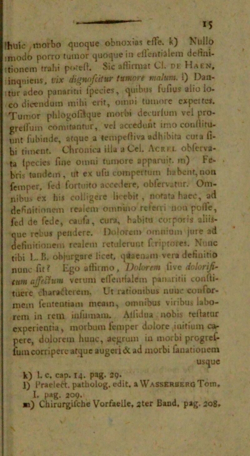 I IS >buic morbo quoque obnoxias effe. k) Kullo niodo porro tumor quoque in dlentialem deftai- tionem trsthi potefl. bsc a flu mat Ci. de Haen, inquiens, vix diqnofcifur tumnre malum, 1) Dan- turadeo panaritti fpecies, quibus fufius alto lo- co dicendum mihi erit, omni tumore cxpettes. Tumor phlogofiSque inorbi decurium vel pro- gretlum conutanfur, vcl accedunt inio conllifu- unt fubinde, atque a tempefiiva adhibita cuts fi- bi timenf. Chronica ilia a Cel. Acrm. ohferva- ta {pedes fine omni tumore apparuif. m) Fe- bris tandem, ut ex ufu compettum ha bent, non femper, fed fortmto aceedere, obfervatnr. Om- nibus ex his colligere lirebit, nofata haec, ad definitioncm realem omnino rcteni non pofie, fed de fede* caufa, cura, h^bitu corporis aliis- que rebus peiidere. Doloretn omnium jure ad defiiiitionein realem retulcrunr firiptores. Nmic tibi t B. objurgare licet, qiaenam vera definitio nunc fit ? Ego utiiimo, Lhhrrtm live dvlorifi* cum affeitum vcrum efieurfalem pannirii confii- tuerc vharaderem. Ut ratiombus nuue confbr- xnem fcutentiam mtain, omnibus viribus labo- rem in rem inlumam. Allidua nobb tdlatur cxperientia, morbum i'emper dolore .iuitium ca- pere, dolorem huuc, aegrum in morbi progrei- iumcorriperc atque augeridc ad morbi fan at ion em usque k) 1. c. cap. 14. pag. 29. l) PradeFt. patholog. edit, aWASSERBERGTom, 1. pag. 209. m) Chirurgifche Vorfaeiie, 2ter Band, pag. 208.