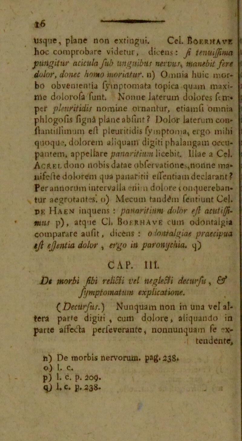 usque, plane non extingui. Cel. Boerhave hoc comprobare videtur, dicens: f tenuiffima pungitur acicula fub ungnibUt nervur, manebit fere dolor, donee homo moriatur. n) Omnia huic mor- bo obvenientia fymptomata tOpica quam maxi- ma dolorofa funt. Nonne iaterum dolores An> per plenritidis nomine ornantur, etiamfi omnia phlogofis figniS plane nbfint ? Dolor laterum con* flantillimum efl pieuritidis fymptoma* ergo mibi qiioqu?, dolorem aliquam digiti phalaugam oceu- panrem, appeliare panaritium licebit. lllae a Cel. AcftEi.dono nobis datae obfervationes,nonne ina- nifeftedolorem qua panaririi eilentiamdeclarant? Perartnorum intervalla mi n dolore tonquereban- tur aegrotantes’. o) Mecum tandem fentiunt Cel. ©e Haem inquens : panaritium dolor eft aeutiffi- mat p), atque Cl. BofrhAve cum odontalgia comparare aufit, dicens : o iondalgiae praecipua tjl ejjentia dolor , ergo in paronychia, q) CAP. lit. Dt tnorbi fsbi relicii vel negleSti demrfu, fijmptomatum expluatione. (Decurfns.) Nunquam non in una vel al- tera par»e digiti , cum dolore* aliquando in parte afFcHa perieverante, nonnunquam fe ?x- tendente, n) De tnorbis nervorum, pag.238* o) 1. c. p) 1. c. p. 209. qj 1. c. p. 238.