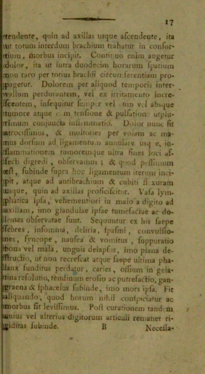 ftendente, quin ad axillas usque afcendeute, ita tut tomm interdum brachiutn trahatur in con for* mum, morbus incjpit. Con tilt uo cairn augetur dolor, ita ur intra dundecim horarum fpatium aaon raro per rorius bracbii circuit, ferentiam pro- vpagefur. Dolorem per aliquod temporis infer- vvidlum perduraatem, vel ex iuitamenro incre- fcentem, infequitur fcnp r vel um vl absque itumore atque c in fenfione & puliation urpiu* irtmuin conjunct iauaijmatio. L> nor nunc lit jatroalTunuj, & inuleoties per vo<am ac ma- mus dortuin ad ligamenru.n annotate usq e, in- tflammatioue.n tumorcmquc ultra Hues ioci af- ffech digredi , obfetvamus ; (X q- *od p Hiinurn cell, fubinde Gipra hoc Jigameutum ireruiu inci* |P«t» atque ad amtbrtchitim A cubiti ll xurara tusque, quin ad axillas proticifcitur. Vala lym- ’jpltatica ipfil, vehemenriori in malo a digito ad ■txiliam, iino giandulac iplae tumefaltae ac do- denies obiervatae funt. Sequuntur ex Ins faepe iTebres , infomnta, delitia, fpafmi , convuifio- mes, (yncope, naufca dc vomirus , fuppuratio d)on.i vel mala, unguis delapf s, imo plana de- flfrucfto, ut non recrefcat atque faepe ultima pha* 'lanx iundirus perdajur, caries, odium in gelt* itinarefolutio, tendinuin erofio ac putrefacfio, uan* ;graenatx Iphacefus fubinde, iino mors ipfa. Fit saiiqujndo, quod horum inl.il conlpieiatur ac rmorbus fit levilTimu#. Foil curarionem rand m ninius vel aiterius digitorum articuii rcniatiet ri- ^iditas fubinde. B Kecella*