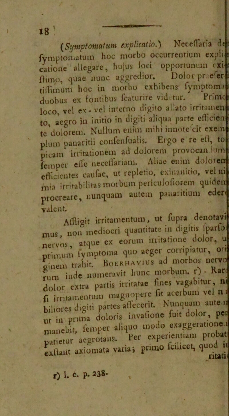 (Sijwptomatum explication Neceflaria .It fymptomatum hoc morbo occurrenfiuni expli catione aliegare, hujus loci opportunum <xi ftimo, quae nunc aggredior. Dolor pr.e'er tiftimum hoc in morbo exhibens fymptoma duobus ex fontibus fcaturire vid tur. Prime loco, vel ex-vel inferno digifo allato irritameft to, aegro in initio in digiti aliqua parte etficien tc’doloreixi. Nullum enim mihi innote'eit exe.n plum panaritii confenfualis. Ergo e re eft, to picam irritationem ad dolorem provocan nim Temper efTe neceflariam. Abac enim doloien efbeientes caufae, ut repletio, exiiiaiiitio, vel ni nva irrifabilitas morbum periculoftorein quiden procreate, uunquam autein panaritium eder< valent. Affligit irritamentum, ut fupra denotavi n,US, non mediocri quantitate in digiti* Iparfu nervos atque ex eorum irntattone dolor, u primum fymptoma quo aeger cornp.atur, on oiuem trahit. Boekhavius ad morbos nervo Turn hide numeravit liunc morbum. 0 . Karl • * * . A. - 4 < I, n n Ootl ir\ll m dolor extra partis irntatae fines vagabitur, f, irritamentum magnopere fit aceibum vel nr biltores digiti partes aftecerit. Nunquam aute n m in prima doloris invafione fuit dolor , per nianebit, Temper aliquo modo exaggerat.one.r pat.etur aegrotans. Per exper.ent.ain probat Lllaut axiomata variai pnmo fultcet, quod u