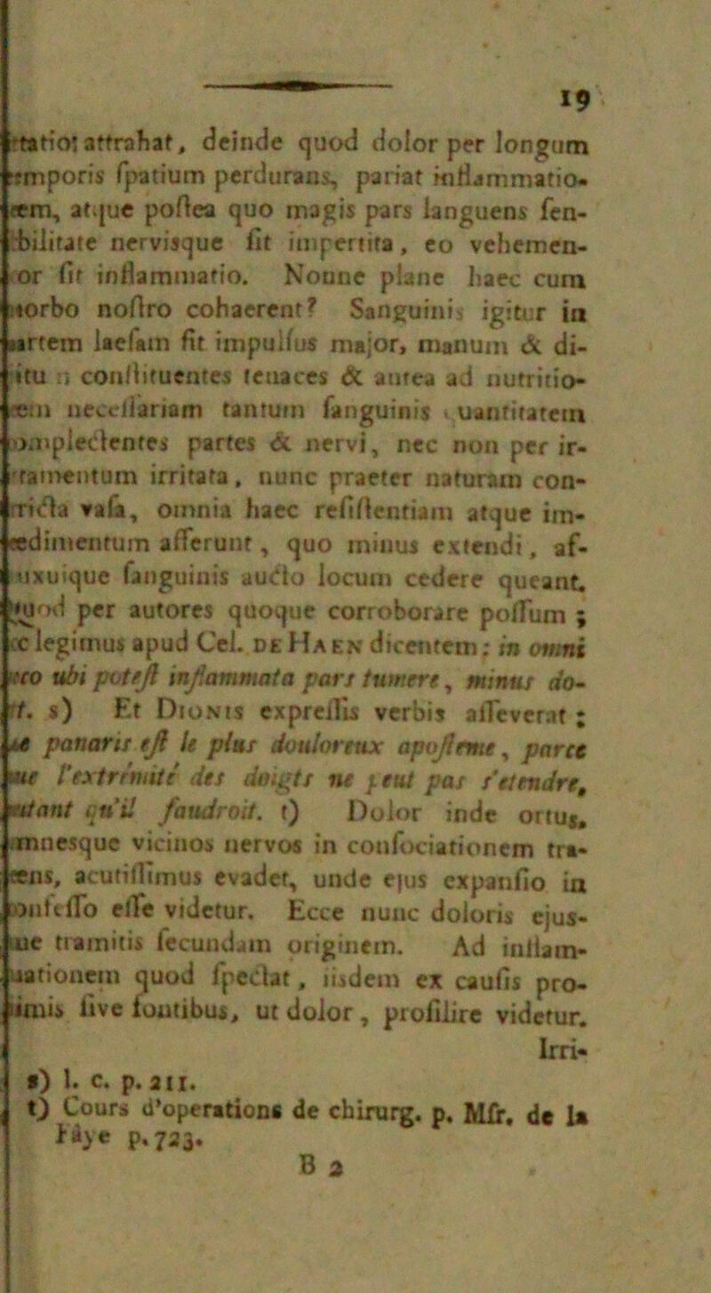 ft*Hojattrahat, deinde quod dolor per Ion gum •rmporis fpatium perdurans, pariat mfianimatio- sem, atque pofiea quo magis pars languens fen- rbilitate nervisque fit impertira, eo vehemen- or fit inilammafio. Nonne plane haec cura ;torbo nofiro cohaerent? Sanguinis igitur in i«rtem laefatn fit impulfus major, nianum & di- itu n con/iituentes leuaces & antea ad nutritio- e:n neediariam tantum fanguinis . uanfitatem xwnpledfntes partes & nervi, nec non per ir- tamentum irritata, nunc praeter naturam con- rrwflsf vafa, omnia haec refifientiain atque im- eedimentum alTerunt, quo minus extendi, af- uxtiique fanguinis audo locum cedere queant, tjuiod per autores quoque corroborare poflum ; c legimus apud Cel. deHash dicenteni; in owns k'co ubi pvt/ft mftammata part turners, minus do- t. s) Et Dionis exprcilis verbis aiTever.it; ** panaris eft U plus dvulortttx apoftrme, pares w I’extrrmtt dts dnigts ns }tut pas t’etendre, wtcmt quit faudroit. t) Dolor inde ortu*. mnesquc vicinos nervos in confociationcm tra* sens, acutilfimus evadet, unde e|us cxpanfio in Onfeifo efie vidctur. Ecce nunc doloris ejus- ue tramitis fecundain originem. Ad iniiam- satiouem quod fpeclat, iisdem ex caufis pro- iimis five loutibus, ut dolor, profilire vidctur. Irri- *) U c. p. 211. t) Cours d’operations de chirurg. p. Mix. dc U p-723« B 2